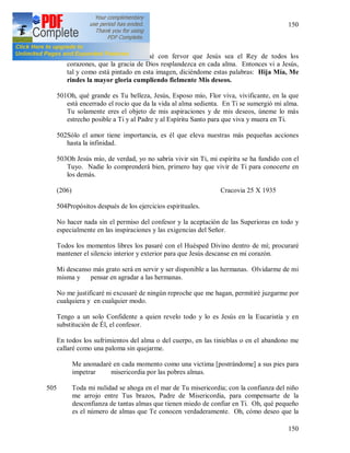 150
150
Hoy es la fiesta de cristo Rey [185].
500Durante la Santa Misa rogué con fervor que Jesús sea el Rey de todos los
corazones, que la gracia de Dios resplandezca en cada alma. Entonces vi a Jesús,
tal y como está pintado en esta imagen, diciéndome estas palabras: Hija Mía, Me
rindes la mayor gloria cumpliendo fielmente Mis deseos.
501Oh, qué grande es Tu belleza, Jesús, Esposo mío, Flor viva, vivificante, en la que
está encerrado el rocío que da la vida al alma sedienta. En Ti se sumergió mi alma.
Tu solamente eres el objeto de mis aspiraciones y de mis deseos, úneme lo más
estrecho posible a Ti y al Padre y al Espíritu Santo para que viva y muera en Ti.
502Sólo el amor tiene importancia, es él que eleva nuestras más pequeñas acciones
hasta la infinidad.
503Oh Jesús mío, de verdad, yo no sabría vivir sin Ti, mi espíritu se ha fundido con el
Tuyo. Nadie lo comprenderá bien, primero hay que vivir de Ti para conocerte en
los demás.
(206) Cracovia 25 X 1935
504Propósitos después de los ejercicios espirituales.
No hacer nada sin el permiso del confesor y la aceptación de las Superioras en todo y
especialmente en las inspiraciones y las exigencias del Señor.
Todos los momentos libres los pasaré con el Huésped Divino dentro de mí; procuraré
mantener el silencio interior y exterior para que Jesús descanse en mi corazón.
Mi descanso más grato será en servir y ser disponible a las hermanas. Olvidarme de mi
misma y pensar en agradar a las hermanas.
No me justificaré ni excusaré de ningún reproche que me hagan, permitiré juzgarme por
cualquiera y en cualquier modo.
Tengo a un solo Confidente a quien revelo todo y lo es Jesús en la Eucaristía y en
substitución de Él, el confesor.
En todos los sufrimientos del alma o del cuerpo, en las tinieblas o en el abandono me
callaré como una paloma sin quejarme.
Me anonadaré en cada momento como una victima [postrándome] a sus pies para
impetrar misericordia por las pobres almas.
505 Toda mi nulidad se ahoga en el mar de Tu misericordia; con la confianza del niño
me arrojo entre Tus brazos, Padre de Misericordia, para compensarte de la
desconfianza de tantas almas que tienen miedo de confiar en Ti. Oh, qué pequeño
es el número de almas que Te conocen verdaderamente. Oh, cómo deseo que la
 