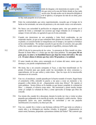 152
152
508 Cuando se apodera de mi el sentido de desgana y de monotonía en cuanto a mis
deberes, entonces me recuerdo de que estoy en la casa del Señor donde no hay nada
pequeño, donde de la pequeña acción mía, llevada acabo con la intención dirigida al
cielo, puede depender la gloria de la Iglesia y el progreso de más de un alma, pues
no hay nada pequeño en el convento.
509 Entre las contrariedades que estoy experimentando, recuerdo que el tiempo de la
lucha no ha terminado, me armo de paciencia y de este modo venzo a mi adversario.
510 No busco con curiosidad la perfección en ninguna parte, sino que penetro en el
espíritu de Jesús y contemplo sus acciones que tengo relatadas en el evangelio y
aunque viviera mil años, no agotaría lo que en él esta contenido.
511 Cuando mis intenciones no son aceptadas y [más bien] condenadas, no me
sorprendo mucho, ya que sé que solamente Dios penetra mi corazón. La verdad no
se pierde y el corazón herido se tranquilizara con el tiempo y mi espíritu se fortalece
en las contrariedades. No siempre escucho lo que me dice el corazón, sino que pido
a Dios luz; cuando siento que he recuperado el equilibrio, entonces hablo más.
512 (209) El día de la renovación de los votos. La presencia de Dios inundó mi alma.
Durante la Santa Misa vi. a Jesús que me dijo estas palabras: Tú eres para Mí un
gran gozo, tu amor y tu humildad hacen que dejo los tronos del cielo y Me uno
a ti. El amor allana el abismo que hay entre Mi grandeza y tu nulidad.
513 El amor inunda mi alma, estoy sumergida en el océano del amor, siento que me
desmayo y me pierdo completamente en Él.
514 Oh Jesús, haz a mi corazón semejante al Tuyo, o más bien transfórmalo en Tu
propio [Corazón] para que pueda sentir las necesidades de otros corazones y,
especialmente, de los que sufren y están tristes. Que los rayos de la misericordia
descansen en mi corazón.
515 Una vez, al anochecer, cuando paseaba por la huerta rezando el rosario, llegué hasta
el cementerio [186], entreabrí la puerta y me puse a rezar un momento y les
pregunté a ellas dentro de mí: ¿Seguramente serán muy felices? De repente oí
estas palabras: Somos felices en la medida en que hemos cumplido la voluntad de
Dios… y después, el silencio como antes. Me ensimismé y pensé mucho tiempo
cómo yo cumplo la voluntad de Dios y cómo aprovecho el tiempo que Dios me
concede.
516 Ese mismo día, cuando fui a descansar, durante la noche me vino a visitar un alma
pequeña que golpeando en la mesilla de noche, me despertó y pidió oración. Quise
preguntarle quien era, pero mortifiqué mi curiosidad y uní esa pequeña
mortificación a la oración y la ofrecí por ella.
517 Una vez, cuando fui a visitar a una hermana enferma [187] que tenía ya ochenta y
cuatro años y se distinguía por muchas virtudes, le pregunté: ¿Seguramente ya
estará usted, hermana, preparada a presentarse delante del Señor? Me contestó que
 