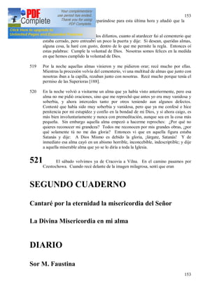 153
153
durante toda la vida venia preparándose para esta última hora y añadió que la
edad no dispensa de la lucha.
518 (210) + En víspera del día de los difuntos, cuanto al atardecer fui al cementerio que
estaba cerrado, pero entreabrí un poco la puerta y dije: Si desean, queridas almas,
alguna cosa, la haré con gusto, dentro de lo que me permite la regla. Entonces oí
estas palabras: Cumple la voluntad de Dios. Nosotras somos felices en la medida
en que hemos cumplido la voluntad de Dios.
519 Por la noche aquellas almas vinieron y me pidieron orar; recé mucho por ellas.
Mientras la procesión volvía del cementerio, vi una multitud de almas que junto con
nosotras iban a la capilla, rezaban junto con nosotras. Recé mucho porque tenía el
permiso de las Superioras [188].
520 En la noche volvió a visitarme un alma que ya había visto anteriormente, pero esa
alma no me pidió oraciones, sino que me reprochó que antes yo era muy vanidosa y
soberbia, y ahora intercedes tanto por otros teniendo aun algunos defectos.
Contesté que había sido muy soberbia y vanidosa, pero que ya me confesé e hice
penitencia por mi estupidez y confío en la bondad de mi Dios, y si ahora caigo, es
más bien involuntariamente y nunca con premeditación, aunque sea en la cosa más
pequeña. Sin embargo aquella alma empezó a hacerme reproches: ¿Por qué no
quieres reconocer mi grandeza? Todos me reconocen por mis grandes obras, ¿por
qué solamente tú no me das gloria? Entonces vi que en aquella figura estaba
Satanás y dije: A Dios Mismo es debido la gloria, ¡lárgate, Satanás! Y de
inmediato esa alma cayó en un abismo horrible, inconcebible, indescriptible; y dije
a aquella miserable alma que yo se lo diría a toda la Iglesia.
521 El sábado volvimos ya de Cracovia a Vilna. En el camino pasamos por
Czestochowa. Cuando recé delante de la imagen milagrosa, sentí que eran
SEGUNDO CUADERNO
Cantaré por la eternidad la misericordia del Señor
La Divina Misericordia en mi alma
DIARIO
Sor M. Faustina
 