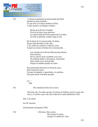 154
154
(1) + JMJ
522 + Cantaré eternamente la misericordia del Señor
Delante de todo el pueblo,
Ya que éste es el mayor atributo de Dios
Y para nosotros un milagro continuo.
Brotas de la Divina Trinidad,
Pero de un único seno amoroso;
La misericordia del Señor aparecerá en el alma
En toda su plenitud, cuando caiga el velo.
De la fuente de Tu misericordia, oh Señor,
Fluyen toda felicidad y toda vida;
Y así, todas las criaturas y todas las cosas
Cantad con éxtasis el himno de la misericordia.
Las entrañas de la Divina Misericordia abiertas
Para nosotros,
Por la vida de Jesús extendido en la cruz;
No deberías dudar ni desesperar, oh pecador,
Sino confiar en la misericordia,
Porque tú también puedes ser santo.
Dos manantiales brotaron en forma de rayos,
Del Corazón de Jesús,
No para los ángeles, ni querubines, ni serafines,
Sino para salvar al hombre pecador.
(2) +
JMJ
523 Oh voluntad de Dios Sé mi amor.
Oh Jesús mío, Tu sabes que por mi misma no hubiera escrito ni una sola
letra y si escribo es por una clara orden de la santa obediencia [189].
Dios y las almas
Sor M. Faustina
del Santísimo sacramento [190]
524 + Oh Jesús, Dios oculto,
Mi corazón Te siente,
Aunque Te cubren los velos,
 