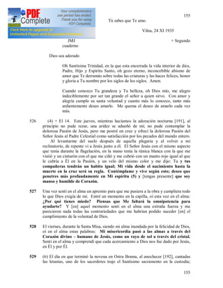 155
155
Tú sabes que Te amo.
525 (3) + Vilna, 24 XI 1935
JMJ + Segundo
cuaderno
Dios sea adorado
Oh Santísima Trinidad, en la que esta encerrada la vida interior de dios,
Padre, Hijo y Espíritu Santo, oh gozo eterno, inconcebible abismo de
amor que Te derramás sobre todas las criaturas y las haces felices, honor
y gloria a Tu nombre por los siglos de los siglos. Amen.
Cuando conozco Tu grandeza y Tu belleza, oh Dios mío, me alegro
indeciblemente por ser tan grande el señor a quien sirvo. Con amor y
alegría cumplo su santa voluntad y cuanto más lo conozco, tanto más
ardientemente deseo amarlo. Me quema el deseo de amarlo cada vez
más.
526 (4) + El 14. Este jueves, mientras hacíamos la adoración nocturna [191], al
principio no pude rezar, una aridez se adueñó de mí; no pude contemplar la
dolorosa Pasión de Jesús, pero me postré en cruz y ofrecí la dolorosa Pasión del
Señor Jesús al Padre Celestial como satisfacción por los pecados del mundo entero.
Al levantarme del suelo después de aquella plegaria y al volver a mi
reclinatorio, de repente vi a Jesús junto a él. El Señor Jesús con el mismo aspecto
que tenía durante la flagelación, en la mano tenía la túnica blanca con la que me
vistió y un cinturón con el que me ciñó y me cubrió con un manto rojo igual al que
le cubría a Él en la Pasión, y un velo del mismo color y me dijo: Tu y tus
compañeras tendrán un habito igual; Mi vida desde el nacimiento hasta la
muerte en la cruz será su regla. Contémplame y vive según esto; deseo que
penetres más profundamente en Mi espíritu (5) y [tengas presente] que soy
manso y humilde de Corazón.
527 Una vez sentí en el alma un apremio para que me pusiera a la obra y cumpliera todo
lo que Dios exigía de mí. Entré un momento en la capilla, oí esta voz en el alma:
¿Por qué tienes miedo? Piensas que Me faltará la omnipotencia para
ayudarte? Y [en] aquel momento sentí en el alma una extraña fuerza y me
parecieron nada todas las contrariedades que me habrían podido suceder [en] el
cumplimiento de la voluntad de Dios.
528 El viernes, durante la Santa Misa, siendo mi alma inundada por la felicidad de Dios,
oí en el alma estas palabras: Mi misericordia pasó a las almas a través del
Corazón divino – humano de Jesús, como un rayo de sol a través del cristal.
Sentí en el alma y comprendí que cada acercamiento a Dios nos fue dado por Jesús,
en Él y por Él.
529 (6) El día en que terminó la novena en Ostra Brama, al anochecer [192], cantadas
las letanías, uno de los sacerdotes trajo el Santísimo sacramento en la custodia;
 