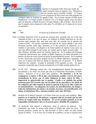 156
156
cuando lo puso en el altar, en seguida vi al pequeño Niño Jesús que tendía las
manitas hacia su Madre que en aquel momento tenía un aspecto vivo. Mientras la
Virgen me hablaba, Jesús tendía las manitas hacia el pueblo reunido. La Virgen
Santísima me dijo aceptar todas las exigencias de Dios como una niña pequeña sin
averiguar nada, lo contrario no agrada a Dios. En el mismo instante el Niño Jesús
desapareció y la Virgen perdió el aspecto vivo y la imagen quedo como era antes,
pero mi alma fue colmada de gozo y de gran alegría y dije al Señor: Haz de mi lo
que Te agrade, estoy dispuesta a todo, pero Tu, oh Señor, no Te alejas de mi ni por
un momento.
(7) +
530 JMJ En honor de la Santísima Trinidad
Pedí a la Madre Superiora [193] el ayuno de cuarenta días, tomando una vez al día una
rebanada de pan y un vaso de agua; sin embargo la Madre Superiora no me dio
permiso para cuarenta días, sino para siete días, de acuerdo con la opinión del
confesor [194]. “No puedo exonerarla del todo de las tareas, debido a que otras
hermanas podrían notar algo; hermana, yo le doy permiso de dedicarse, en la
medida en que pueda, a la plegaria y de tomar apuntes de algunas cosas, pero me
será más difícil arreglar lo del ayuno, de verdad, aquí no logro inventar nada.” Y
dijo: Retírese, hermana, quizá me ilumine alguna luz. En la mañana del domingo
comprendí interiormente que cuando la Madre Superiora me había destinado a la
puerta a la hora de comer, pensó en darme la oportunidad de ayunar. Por la mañana
no fui a desayunar, pero poco después fui (8) a la Madre Superiora y pregunté: Si
estoy en la puerta será fácil no llamar la atención con mi persona. Y la Madre
Superiora me contestó: Cuando la destinaba [195] pensaba en esto. En aquel
momento comprendí que el mismo pensamiento yo lo había sentido dentro de mí.
531 24 XI 1935. Domingo, primer día. Fui inmediatamente delante del Santísimo
Sacramento y me ofrecí con Jesús que esta en el Santísimo Sacramento, al Padre
Eterno. Entonces oí en el alma estas palabras: Tu intención y la de tus
compañeras es unirse a Mi lo más estrechamente posible a través del amor,
reconciliaras la tierra con el cielo, mitigaras la justa cólera de Dios e
impetrarás la misericordia por el mundo. Confío a tu cuidado dos perlas
preciosas para Mi Corazón, que son las almas de los sacerdotes y las almas de
los religiosos; por ellas rogarás de manera especial, la fuerza de ellas vendrá de
tu anonadamiento. Las plegarias, los ayunos, las mortificaciones, las fatigas y
todos los sufrimientos, los unirás a la oración, al ayuno, a la mortificación, a la
fatiga, al sufrimiento Mío y entonces tendrán valor ante Mi Padre.
532 Después de la Santa Comunión vi al Señor Jesús que me dijo estas palabras: Hoy,
penetra en el espíritu de Mi pobreza y organiza todo de tal modo que los más
pobres no tengan nada que envidiarte. No en los grandes palacios ni en las
esplendidas instalaciones, sino en el corazón puro y humilde Me complazco.
533 Al quedarme sola empecé a reflexionar sobre el espíritu de pobreza. Veo
claramente que Jesús no poseía nada siendo el Dueño del todas las cosas. El
pesebre prestado; camina por la vida haciendo el bien a todos sin tener donde
apoyar la cabeza. Y en la cruz veo el colmo de su pobreza, ya que ni siquiera tiene
 