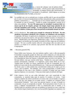157
157
puesta una vestidura. Oh Jesús, a través del solemne voto de pobreza deseo
asemejarme a Ti; la pobreza será mi madre. (10) No poseer nada exteriormente ni
disponer de nada como de mi propiedad, ni tampoco desear algo interiormente. Y
en el Santísimo Sacramento ¡que grande es Tu pobreza! ¿Hubo alguna vez un alma
tan abandonada como Tu, Jesús, en la cruz?
534 La castidad, este voto se entiende por si mismo, prohíbe todo lo que esta prohibido
por el sexto y el noveno mandamientos de Dios, naturalmente; obras, pensamientos,
palabras, sentimientos, y ….. Entiendo que el voto solemne difiere del voto simple,
lo entiendo en toda la extensión. Cuando lo estaba contemplando, escuché en el
alma estas palabras: Tu eres Mi esposa para la eternidad, tu pureza debe ser
mayor que la de los ángeles, porque con ningún ángel tengo relación de tan
estrecha intimidad como contigo. La más pequeña acción de Mi esposa tiene
un valor infinito, el alma pura tiene una potencia incalculable delante de Dios.
535 (11) La obediencia. He venido para cumplir la voluntad de Mi Padre. He sido
obediente a los padres, obediente a los verdugos, soy obediente a los sacerdotes.
Comprendo, Oh Jesús, el espíritu de la obediencia y en que consiste; no se refiere
solamente a la ejecución exterior, sino que abarca también la mente, la voluntad y el
juicio. Obedeciendo a las Superioras, obedecemos a Dios. No tiene importancia si
es un ángel o un hombre que me mande en nombre de Dios, tengo que ser obediente
siempre. No voy a escribir mucho sobre los votos porque ellos son claros por si
mismos y se basan en lo concreto; aquí procuro más bien dar una idea de esta
Congregación.
536 + Resumen general [196].
Nunca habrá casas fastuosas, sino una modesta capilla y junto a ella una pequeña
Comunidad, un pequeño grupito de almas que estará compuesto a lo más por diez
almas; además de ellas habrá dos almas que atenderán distintas (12) necesidades de
la Comunidad por fuera del claustro, y prestarán varios servicios en la iglesia. No
llevaran hábitos, sino que vestirán como laicas. Tendrán los votos pero simples y
estarán estrictamente sometidas a la Superiora, quien estará detrás de la reja.
Tendrán parte de todos los bienes espirituales de toda la Comunidad, pero no
podrán ser nunca más de dos, preferiblemente una. Cada casa será independiente de
las demás, pero si, todas estarán muy estrechamente unidas por la regla y por los
votos, y por el espíritu. Sin embargo, {en} casos excepcionales, se podrá enviar
una hermana de una casa a otra; también es posible, al fundar una casa, tomar
algunas religiosas, si es necesario. Cada casa estará sujeta al ordinario del lugar.
537 Cada religiosa vivirá en una celda individual, pero será conservada la vida
comunitaria, se reunirán todas para la oración, la comida y el recreo. Cada
religiosa, después de emitir la profesión (13) nunca más vera el mundo, ni siguiera
por la reja que será tapada con un paño oscuro, y también los coloquios serán
estrictamente limitados. Será como una persona muerta a la que el mundo no
comprende y la que no comprende al mundo. Ha de presentarse entre el cielo y la
tierra, e implorar incesantemente a Dios su misericordia para el mundo, y la
fortaleza para los sacerdotes, para que sus palabras no resuenen en vano, y para que
ellos mismos logren mantenerse {en} esta inconcebible dignidad, tan expuestos, sin
 