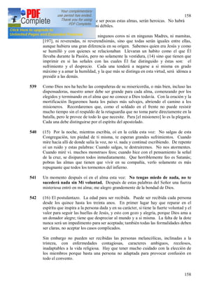 158
158
ninguna mancha…. A pesar de ser pocas estas almas, serán heroicas. No habrá
lugar para las almas cobardes ni débiles.
538 Entre ellas no se dividirán en ningunos coros ni en ningunas Madres, ni mamitas,
[197], ni reverendas, ni reverendísimás, sino que todas serán iguales entre ellas,
aunque hubiera una gran diferencia en su origen. Sabemos quien era Jesús y como
se humilló y con quienes se relacionaban Llevaran un habito como el que Él
llevaba durante la Pasión, pero no solamente la vestidura, (14) sino que tienen que
imprimir en si las señales con las cuales Él fue distinguido y éstas son: el
sufrimiento y el desprecio. Cada una tenderá a negarse a si misma en grado
máximo y a amar la humildad, y la que más se distinga en esta virtud, será idónea a
presidir a las demás.
539 Como Dios nos ha hecho las compañeras de su misericordia, o más bien, incluso las
dispensadoras, nuestro amor debe ser grande para cada alma, comenzando por los
elegidos y terminando en el alma que no conoce a Dios todavía. Con la oración y la
mortificación llegaremos hasta los países más salvajes, abriendo el camino a los
misioneros. Recordaremos que, como el soldado en el frente no puede resistir
mucho tiempo sin el respaldo de la retaguardia que no toma parte directamente en la
batalla, pero le provee de todo lo que necesite. Para [el misionero] lo es la plegaria.
Cada una debe distinguirse por el espíritu del apostolado.
540 (15) Por la noche, mientras escribía, oí en la celda esta voz: No salgas de esta
Congregación, ten piedad de ti misma, te esperan grandes sufrimientos. Cuando
mire hacia allí de donde salía la voz, no vi. nada y continué escribiendo. De repente
oí un ruido y estas palabras: Cuando salgas, te destruiremos. No nos atormentes.
Cuando miré vi. muchos monstruos feos; cuando hice con el pensamiento la señal
de la cruz, se disiparon todos inmediatamente. Que horriblemente feo es Satanás;
pobras las almas que tienen que vivir en su compañía, verlo solamente es más
repugnante que todos los tormentos del infierno.
541 Un momento después oí en el alma esta voz: No tengas miedo de nada, no te
sucederá nada sin Mi voluntad. Después de estas palabras del Señor una fuerza
misteriosa entró en mi alma; me alegro grandemente de la bondad de Dios.
542 (16) El postulantazo. La edad para ser recibida. Puede ser recibida cada persona
desde los quince hasta los treinta anos. En primer lugar hay que reparar en el
espíritu que inspira a la persona dada y en su carácter, si tiene la fuerte voluntad y el
valor para seguir las huellas de Jesús, y esto con gozo y alegría, porque Dios ama a
un donador alegre; tiene que despreciar al mundo y a si misma. La falta de la dote
nunca será un impedimento para ser aceptada; también todas las formalidades deben
ser claras, no aceptar los casos complicados.
Sin embargo no pueden ser recibidas las personas melancólicas, inclinadas a la
tristeza, con enfermedades contagiosas, caracteres ambiguos, recelosos,
inadaptables a la vida religiosa. Hay que tener mucho cuidado con la elección de
los miembros porque basta una persona no adaptada para provocar confusión en
todo el convento.
 