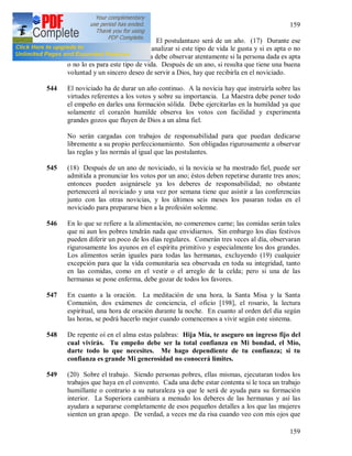 159
159
543 La duración del postulantazo. El postulantazo será de un año. (17) Durante ese
periodo la persona dada debe analizar si este tipo de vida le gusta y si es apta o no
para ella; y también la Maestra debe observar atentamente si la persona dada es apta
o no lo es para este tipo de vida. Después de un ano, si resulta que tiene una buena
voluntad y un sincero deseo de servir a Dios, hay que recibirla en el noviciado.
544 El noviciado ha de durar un año continuo. A la novicia hay que instruirla sobre las
virtudes referentes a los votos y sobre su importancia. La Maestra debe poner todo
el empeño en darles una formación sólida. Debe ejercitarlas en la humildad ya que
solamente el corazón humilde observa los votos con facilidad y experimenta
grandes gozos que fluyen de Dios a un alma fiel.
No serán cargadas con trabajos de responsabilidad para que puedan dedicarse
libremente a su propio perfeccionamiento. Son obligadas rigurosamente a observar
las reglas y las normás al igual que las postulantes.
545 (18) Después de un ano de noviciado, si la novicia se ha mostrado fiel, puede ser
admitida a pronunciar los votos por un ano; éstos deben repetirse durante tres anos;
entonces pueden asignársele ya los deberes de responsabilidad; no obstante
pertenecerá al noviciado y una vez por semana tiene que asistir a las conferencias
junto con las otras novicias, y los últimos seis meses los pasaran todas en el
noviciado para prepararse bien a la profesión solemne.
546 En lo que se refiere a la alimentación, no comeremos carne; las comidas serán tales
que ni aun los pobres tendrán nada que envidiarnos. Sin embargo los días festivos
pueden diferir un poco de los días regulares. Comerán tres veces al día, observaran
rigurosamente los ayunos en el espíritu primitivo y especialmente los dos grandes.
Los alimentos serán iguales para todas las hermanas, excluyendo (19) cualquier
excepción para que la vida comunitaria sea observada en toda su integridad, tanto
en las comidas, como en el vestir o el arreglo de la celda; pero si una de las
hermanas se pone enferma, debe gozar de todos los favores.
547 En cuanto a la oración. La meditación de una hora, la Santa Misa y la Santa
Comunión, dos exámenes de conciencia, el oficio [198], el rosario, la lectura
espiritual, una hora de oración durante la noche. En cuanto al orden del día según
las horas, se podrá hacerlo mejor cuando comencemos a vivir según este sistema.
548 De repente oí en el alma estas palabras: Hija Mía, te aseguro un ingreso fijo del
cual vivirás. Tu empeño debe ser la total confianza en Mi bondad, el Mío,
darte todo lo que necesites. Me hago dependiente de tu confianza; si tu
confianza es grande Mi generosidad no conocerá límites.
549 (20) Sobre el trabajo. Siendo personas pobres, ellas mismas, ejecutaran todos los
trabajos que haya en el convento. Cada una debe estar contenta si le toca un trabajo
humillante o contrario a su naturaleza ya que le será de ayuda para su formación
interior. La Superiora cambiara a menudo los deberes de las hermanas y así las
ayudara a separarse completamente de esos pequeños detalles a los que las mujeres
sienten un gran apego. De verdad, a veces me da risa cuando veo con mis ojos que
 