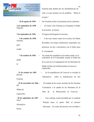 16
16
Faustina pide perdón por las desobediencias de
toda la
vida y la que termina con las palabras: “Hasta la
vista en
el cielo.”
25 de agosto de 1938 - Sor Faustina recibe el sacramento de los enfermos.
2 de septiembre de 1938 - Al visitar a Sor Faustina en el hospital, el Padre
Sopocko
la encuentra en éxtasis.
7 de septiembre de 1938 - El regreso del hospital al convento.
5 de octubre de 1938 - A las once menos cuarto de la noche, Sor María
Faustina
Kowalska, tras largos sufrimientos soportados con
gran
paciencia, ha ido a encontrarse con el Señor para
recibir
la recompensa.
7 de octubre de 1938 - Su cuerpo fue sepultado en la tumba común, en el
cementerio de la Comunidad, situado al fondo del
jardín
de la casa de la Congregación de las Hermanas de
la
Madre de Dios de la Misericordia en Cracovia –
Lagiewniki.
21 de octubre de 1965 - En la arquidiócesis de Cracovia es iniciado el
proceso
Informativo sobre la beatificación de Sor
Faustina.
25 de noviembre de 1966 - El traslado de los restos mortales de Sor Faustina
del
Cementerio a la capilla de las Hermanas de la
Madre de
Dios de la Misericordia en Cracovia –
Lagiewniki.
20 de septiembre de 1967 - Una solemne sesión presidida por el cardenal
Farol
Wojtyla pone el punto final al proceso
informativo
diocesano. Las actas del proceso son enviadas a
Roma.
 