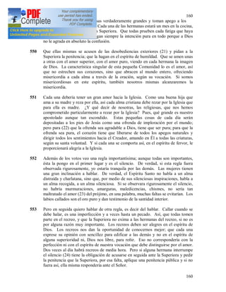 160
160
algunas almas han dejado cosas verdaderamente grandes y toman apego a los
trapitos, es decir a la nadería. Cada una de las hermanas estará un mes en la cocina,
no excluyendo ni siquiera a la Superiora. Que todas prueben cada fatiga que haya
en el convento, que todas tengan siempre la intención pura en todo porque a Dios
no le agrada en absoluto la confusión.
550 Que ellas mismas se acusen de las desobediencias exteriores (21) y pidan a la
Superiora la penitencia; que la hagan en el espíritu de humildad. Que se amen unas
a otras con el amor superior, con el amor puro, viendo en cada hermana la imagen
de Dios. La característica singular de esta pequeña Comunidad lo es el amor, así
que no estrechen sus corazones, sino que abracen al mundo entero, ofreciendo
misericordia a cada alma a través de la oración, según su vocación. Si somos
misericordiosas en este espíritu, también nosotros mismas alcanzaremos la
misericordia.
551 Cada una debería tener un gran amor hacia la Iglesia. Como una buena hija que
ama a su madre y reza por ella, así cada alma cristiana debe rezar por la Iglesia que
para ella es madre. ¿Y qué decir de nosotras, las religiosas, que nos hemos
comprometido particularmente a rezar por la Iglesia? Pues, qué grande es nuestro
apostolado aunque tan escondido. Estas pequeñas cosas de cada día serán
depositadas a los pies de Jesús como una ofrenda de imploración por el mundo;
pero para (22) que la ofrenda sea agradable a Dios, tiene que ser pura; para que la
ofrenda sea pura, el corazón tiene que liberarse de todos los apegos naturales y
dirigir todos los sentimientos hacia el Creador, amando en Él a todas las criaturas,
según su santa voluntad. Y si cada una se comporta así, en el espíritu de fervor, le
proporcionará alegría a la Iglesia.
552 Además de los votos veo una regla importantísima; aunque todas son importantes,
ésta la pongo en el primer lugar y es el silencio. De verdad, si esta regla fuera
observada rigurosamente, yo estaría tranquila por las demás. Las mujeres tienen
una gran inclinación a hablar. De verdad, el Espíritu Santo no habla a un alma
distraída y charlatana, sino que, por medio de sus silenciosas inspiraciones, habla a
un alma recogida, a un alma silenciosa. Si se observara rigurosamente el silencio,
no habría murmuraciones, amarguras, maledicencias, chismes, no seria tan
maltratado el amor (23) del prójimo, en una palabra, muchas faltas se evitarían. Los
labios callados son el oro puro y dan testimonio de la santidad interior.
553 Pero en seguida quiero hablar de otra regla, es decir del hablar. Callar cuando se
debe halar, es una imperfección y a veces hasta un pecado. Así, que todas tomen
parte en el recreo, y que la Superiora no exima a las hermanas del recreo, si no es
por alguna razón muy importante. Los recreos deben ser alegres en el espíritu de
Dios. Los recreos nos dan la oportunidad de conocernos mejor; que cada una
exprese su opinión con sencillez para edificar a las demás y no en el espíritu de
alguna superioridad ni, Dios nos libre, para reñir. Eso no correspondería con la
perfección ni con el espíritu de nuestra vocación que debe distinguirse por el amor.
Dos veces al día habrá recreos de media hora. Pero si alguna hermana interrumpe
el silencio (24) tiene la obligación de acusarse en seguida ante la Superiora y pedir
la penitencia que la Superiora, por esa falta, aplique una penitencia pública y si no
fuera así, ella misma respondería ante el Señor.
 