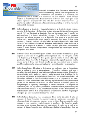 161
161
554 Sobre la clausura [199]. En los lugares delimitados de la clausura no podrá entrar
nadie sin una autorización especial del ordinario y esto en casos excepcionales, es
decir, la administración de los sacramentos a los enfermos, o la asistencia y la
preparación para la muerte, o en ocasión de los ritos fúnebres. Puede suceder
también la absoluta necesidad de dejar entrar a la clausura a un obrero para hacer
alguna reparación en el convento, pero antes debe haber un permiso especial. La
puerta que conduce a la clausura debe estar siempre cerrada y de la llave dispondrá
solamente la Superiora.
555 Sobre el acceso al locutorio. Ninguna hermana irá al locutorio sin un permiso
especial de la Superiora y la Superiora no debe conceder fácilmente los permisos
para ir (25) con frecuencia al locutorio. Las que han muerto para el mundo, no
deben volver a él ni siquiera a través del coloquio. Pero si la Superiora considera
oportuno que alguna hermana vaya al locutorio, debe atenerse a las siguientes
indicaciones: acompañe ella misma a aquella hermana y si no puede, designe a una
suplente, y ésta está obligada a la discreción, no repetirá lo que habrá oído en el
locutorio, pero informará de todo a la Superiora. Los coloquios deben ser breves, a
menos que el respeto a la persona la detiene un poco, pero nunca descorrerá la
cortina, a no ser en casos excepcionales, como puede ser por un insistente pedido
del padre o de la madre.
556 Sobre las cartas. Cada hermana puede escribir cartas selladas al ordinario de quien
depende la casa; fuera de eso, pedirán permiso por cada carta y la entregaran abierta
a la Superiora, y la Superiora debe guiarse por el espíritu de amor (26) y por
prudencia. Tiene el derecho de despachar o de retenerla, según lo que será para la
mayor gloria de Dios, pero desearía mucho que de esos escritos haya lo menos
posible: ayudemos a las almas con la plegaria y la mortificación y no con cartas.
557 Sobre la confesión. El ordinario designara a los confesores para la Comunidad,
tanto al ordinario como al extraordinario. El confesor ordinario será uno y
escuchara las confesiones de toda la Comunidad una vez por semana. El confesor
extraordinario vendrá cada tres meses y cada hermana tiene la obligación de
presentarse a él aunque no tenga la intención de hacer una verdadera confesión. Ni
el confesor ordinario ni el extraordinario permanecerá en su cargo más de tres años;
al final del trienio habrá una votación secreta y según ella la Superiora presentara el
pedido de las hermanas al ordinario; de todas maneras, el confesor puede ser
designado para el segundo y también para el tercer (27) trienio. Las religiosas se
confesaran junto a la reja cerrada; también las conferencias serán pronunciadas para
la Comunidad a través de la reja cubierta con la cortina oscura. Las hermanas no
hablaran nunca entre si de la confesión ni de los confesores, más bien rueguen por
ellos para que Dios los ilumine en dirigir sus almas.
558 Sobre la Santa Comunión. Las hermanas no deben hablar de cuáles de ellas se
acercan a la Santa Comunión con menos frecuencia y cuáles más a menudo. Se
abstengan de dar juicios en esta materia a la que no tienen derecho; cualquier juicio
respecto a esto pertenece exclusivamente al confesor. La Superiora puede
preguntar a una hermana dada, pero no para conocer la razón por la cual no se
acerca a la Santa Comunión, sino más bien, para facilitarle la confesión. Que las
 
