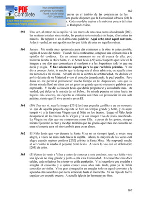162
162
Superioras no se atrevan a entrar en el ámbito de las conciencias de las
hermanas. A veces, la Superiora puede disponer que la Comunidad ofrezca (28) la
Comunión por cierta intención. Cada una debe aspirar a la máxima pureza del alma
para poder recibir diariamente al Huésped Divino.
559 Una vez, al entrar en la capilla, vi. los muros de una casa como abandonada [200],
las ventanas estaban sin cristales, las puertas no terminadas sin hojas, sólo tenían los
marcos. De repente oí en el alma estas palabras: Aquí debe estar aquel convento.
A decir verdad, no me agradó mucho que había de estar en aquellas ruinas.
560 Jueves. Me sentía muy apremiada para dar comienzo a la obra lo antes posible,
según el deseo del Señor. Cuando fui a confesarme, antepuse una opinión mía a la
opinión del confesor. En un primer momento no me di cuenta de ello, pero
mientras rezaba la Hora Santa, vi. al Señor Jesús (29) con el aspecto que tiene en la
imagen y me dijo que comunicara al confesor y a las Superioras todo lo que me
decía y exigía. Y haz solamente aquello para lo que recibirás permiso. Y me
dio a conocer Jesús, lo mucho que le desagrada el alma arbitraria; en aquella alma
me reconocí a mi misma. Advertí en mí la sombra de arbitrariedad, me deshice en
polvo delante de su Majestad y con el corazón despedazado, le pedí perdón. Pero
Jesús no me permitió permanecer mucho tiempo en tal disposición, sino que su
divina mirada llenó mi alma con un gozo tan grande que no encuentro palabras para
expresarlo. Y me dio a conocer Jesús que debía preguntarle y consultarle más. De
verdad, qué dulce es la mirada de mi Señor. Su mirada penetra mi alma hacia los
lugares más secretos, mi espíritu se entiendo con Dios sin pronunciar ni una sola
palabra; siento que Él vive en mi y yo en Él.
561 (30) Una vez vi. aquella imagen [201] [en] una pequeña capillita y en un momento
vi. que de aquella pequeña capillita se hizo un templo grande y bello, y en aquel
templo vi. a la Santísima Virgen con el Niño en los brazos. Luego el Niño Jesús
desapareció de los brazos de la Virgen y vi una imagen viva de Jesús crucificado.
La Virgen me dijo que me comportara como Ella: a pesar de los gozos, siempre
mirara fijamente la cruz y me dijo también que las gracias que Dios me concedía no
eran solamente para mí sino también para otras almas.
562 El Niño Jesús que veo durante la Santa Misa no es siempre igual, a veces muy
alegre, a veces no mira nada hacia la capilla. Ahora, la mayoría de las veces está
alegre cuando nuestro confesor [202] celebra la Santa Misa. Me sorprendí mucho
al ver cuánto lo amaba el pequeño Niño Jesús. A veces lo veo con un delantalcito
[203] de color.
563 (31)Antes de venir a Vilna y antes de conocer a este confesor, una vez había visto
una iglesia no muy grande y junto a ella esta Comunidad. El convento tenía doce
celdas, cada religiosa iba a tener su celda particular. Vi al sacerdote que ayudaba a
arreglar el convento y a quien conocí unos años más tarde, pero ya lo había
conocido en visión. Vi su gran abnegación en arreglar todo en aquel convento y le
ayudaba otro sacerdote que no he conocido hasta el momento. Vi las rejas de hierro
tapadas con un paño oscuro. A aquella iglesia las hermanas no iban.
 
