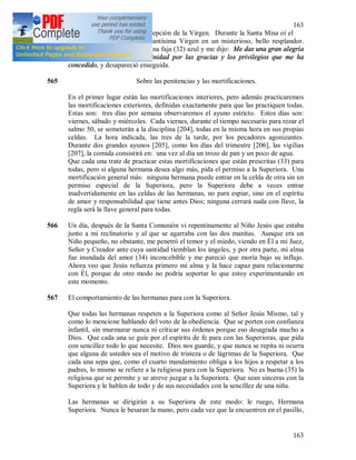 163
163
564 El día de la Inmaculada Concepción de la Virgen. Durante la Santa Misa oí el
susurro de ropas y vi a la Santísima Virgen en un misterioso, bello resplandor.
Tenía una túnica blanca con una faja (32) azul y me dijo: Me das una gran alegría
adorando a la Santísima Trinidad por las gracias y los privilegios que me ha
concedido, y desapareció enseguida.
565 Sobre las penitencias y las mortificaciones.
En el primer lugar están las mortificaciones interiores, pero además practicaremos
las mortificaciones exteriores, definidas exactamente para que las practiquen todas.
Estas son: tres días por semana observaremos el ayuno estricto. Estos días son:
viernes, sábado y miércoles. Cada viernes, durante el tiempo necesario para rezar el
salmo 50, se someterán a la disciplina [204], todas en la misma hora en sus propias
celdas. La hora indicada, las tres de la tarde, por los pecadores agonizantes.
Durante dos grandes ayunos [205], como los días del trimestre [206], las vigilias
[207], la comida consistirá en: una vez al día un trozo de pan y un poco de agua.
Que cada una trate de practicar estas mortificaciones que están prescritas (33) para
todas, pero si alguna hermana desea algo más, pida el permiso a la Superiora. Una
mortificación general más: ninguna hermana puede entrar en la celda de otra sin un
permiso especial de la Superiora, pero la Superiora debe a veces entrar
inadvertidamente en las celdas de las hermanas, no para espiar, sino en el espíritu
de amor y responsabilidad que tiene antes Dios; ninguna cerrará nada con llave, la
regla será la llave general para todas.
566 Un día, después de la Santa Comunión vi repentinamente al Niño Jesús que estaba
junto a mi reclinatorio y al que se agarraba con las dos manitas. Aunque era un
Niño pequeño, no obstante, me penetró el temor y el miedo, viendo en Él a mi Juez,
Señor y Creador ante cuya santidad tiemblan los ángeles, y por otra parte, mi alma
fue inundada del amor (34) inconcebible y me pareció que moría bajo su influjo.
Ahora veo que Jesús refuerza primero mi alma y la hace capaz para relacionarme
con Él, porque de otro modo no podría soportar lo que estoy experimentando en
este momento.
567 El comportamiento de las hermanas para con la Superiora.
Que todas las hermanas respeten a la Superiora como al Señor Jesús Mismo, tal y
como lo mencione hablando del voto de la obediencia. Que se porten con confianza
infantil, sin murmurar nunca ni criticar sus órdenes porque eso desagrada mucho a
Dios. Que cada una se guíe por el espíritu de fe para con las Superioras, que pida
con sencillez todo lo que necesite. Dios nos guarde, y que nunca se repita ni ocurra
que alguna de ustedes sea el motivo de tristeza o de lágrimas de la Superiora. Que
cada una sepa que, como el cuarto mandamiento obliga a los hijos a respetar a los
padres, lo mismo se refiere a la religiosa para con la Superiora. No es buena (35) la
religiosa que se permite y se atreve juzgar a la Superiora. Que sean sinceras con la
Superiora y le hablen de todo y de sus necesidades con la sencillez de una niña.
Las hermanas se dirigirán a su Superiora de este modo: le ruego, Hermana
Superiora. Nunca le besaran la mano, pero cada vez que la encuentren en el pasillo,
 