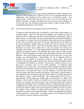 164
164
como también cuando vayan a la celda de la Superiora, dirán: Alabado sea
Jesucristo, inclinando un poco la cabeza.
Las hermanas entre si dirán: le ruego, hermana agregando el nombre. Respecto a la
Superiora deben guiarse por el espíritu de la fe y no con sentimentalismo ni con
adulaciones, cosas indignas de una religiosa que la humillarían mucho. Una
religiosa debe ser libre como una reina y lo será si vive con el espíritu de la fe.
Debemos escuchar y respetar a la Superiora no por ser buena, santa, prudente, no,
no por todo esto, sino solamente porque para nosotros ocupa el lugar de Dios y
escuchándola obedecemos a Dios mismo.
568 (36) El comportamiento de la Superiora para con las hermanas.
La Superiora debe distinguirse por la humildad y el amor hacia cada hermana, sin
excepción alguna. Que no se deje guiar por simpatía o por antipatía, sino por el
espíritu de Cristo. Debe saber que Dios le pedirá cuenta de cada hermana. Que no
diga sermones a las hermanas, sino que dé el ejemplo de una profunda humildad y
el de negarse a si misma, ésta será la enseñanza más eficaz para las que dependen
de ella. Que sea resuelta, pero nunca brusca; que tenga paciencia si la cansan con
las mismas preguntas, aunque tenga que repetir cien veces la misma cosa, pero
siempre con la misma calma. Que trate de presentir todas las necesidades de las
hermanas sin esperar que le pidan ésta u otra cosa, porque son diversas las
naturalezas de las almas. Si ve que alguna hermana está triste o doliente, trate de
ayudarle de cualquier manera y de consolarla; que ruegue mucho y pida luz para
saber (37) cómo comportarse con cada una de ellas porque cada alma es un mundo
diferente. Dios tiene distintos modos para tratar con las almas que, a veces, para
nosotros, son incomprensibles e inconcebibles, por eso la Superiora debe ser
prudente para no impedir la actuación de Dios en ningún alma. Que nunca
amoneste a las hermanas cuando está nerviosa, además los reproches deben siempre
ir acompañados por palabras de estimulo. Hay que dar a conocer al alma su error
para que lo reconozca, pero no se la debe desalentar. La Superiora debe
distinguirse por el amor activo a las hermanas, debe encargarse de todas las penas
para aliviar a las hermanas; que no exija ningunos servicios de las hermanas, que las
respete como a las esposas de Jesús y que esté dispuesta a servirles tanto de día
como de noche; debe más bien pedir que ordenar. Que tenga el corazón abierto a
los sufrimientos de las hermanas y que ella misma estudie y contemple fijamente el
libro abierto, es decir, a Jesús Crucificado. Que siempre pida con fervor la luz y,
especialmente, cuando tenga que arreglar algo de importancia con alguna (38)
hermana. Que se cuide de entrar en el ámbito de sus conciencias, porque en este
campo es el sacerdote que tiene la gracia; pero sucede que algún alma sienta la
necesidad de desahogarse ante la Superiora, entonces la Superiora puede recibir las
confidencias de un alma, pero no se olvide del secreto, porque nada disgusta más a
un alma que cuando se diga a otros lo que ella dijo en confianza, es decir en secreto.
Las mujeres tienen siempre la cabeza débil respecto a esto; pocas veces se
encuentra a una mujer con la mente de hombre. Procure una profunda unión a Dios
y Dios gobernará a través de ella. La Virgen santísima será la Superiora [208] de
este convento y nosotras seremos sus hijas fieles.
 