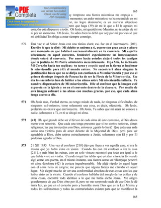 165
165
569 15 XII 1935. Hoy desde muy temprano una fuerza misteriosa me empuja a
obrar, no me deja en paz ni un momento; un ardor misterioso se ha encendido en mi
corazón empujándome a obrar, no logro dominarlo; es un martirio silencioso
conocido solamente a Dios, pero que haga (39) de mi lo que a Él le agrade; mi
corazón está dispuesto a todo. Oh Jesús, mi queridísimo Maestro, no te alejas de mí
ni por un momento. Oh Jesús, Tu sabes bien lo débil que soy por mi, por eso sé que
mi debilidad Te obliga a estar siempre conmigo.
570 Una vez vi al Señor Jesús con una túnica clara; eso fue en el invernadero [209].
Escribe lo que te diré: Mi deleite es unirme a ti, espero con gran ansia y añoro
este momento en que habitaré sacramentalmente en tu convento. Mi espíritu
descansara en aquel convento, bendeciré especialmente las inmediaciones
donde estará el convento. Por amor hacia ustedes alejaré todos los castigos
que la justicia de Mi Padre administra merecidamente. Hija Mía, he inclinado
Mi Corazón hacia tus suplicas: tu tarea y empeño aquí en la tierra es implorar
la misericordia para (40) el mundo entero. No encontrará alma ninguna la
justificación hasta que no se dirija con confianza a Mi misericordia y por eso el
primer domingo después de Pascua ha de ser la Fiesta de la Misericordia. Ese
día los sacerdotes han de hablar a las almas sobre Mi misericordia infinita. Te
nombro dispensadora de Mi misericordia. Dile al confesor que la imagen esté
expuesta en la iglesia y no en el convento dentro de la clausura. Por medio de
esta imagen colmaré a las almas con muchas gracias, por eso, que cada alma
tenga acceso a ella.
571 Oh Jesús mío, Verdad eterna, no tengo miedo de nada, de ningunas dificultades, de
ningunos sufrimientos, temo solamente una cosa, es decir, ofenderte. Oh Jesús,
preferiría no existir que entristecerte. Oh Jesús, Tu sabes que mi amor no conoce a
nadie, solamente a Ti, en ti se ahogó mi alma.
572 (41) Oh, qué grande debe ser el fervor de cada alma de este convento, si Dios desea
morar con nosotras. Que cada una tenga presente que si no somos nosotras, almas
religiosas, las que intercedan con Dios, entonces ¿quién lo hará? Que cada una arda
como una victima pura de amor delante de la Majestad de Dios; pero para ser
agradable a Dios, debe unirse estrechamente a Jesús; solamente con Él y por Él
podemos agradar a Dios.
573 21 XII 1935. Una vez el confesor [210] dijo que fuera a ver aquella casa, si era la
misma que yo había visto en visión. Cuando fui con mi confesor a ver la casa
[211], o más bien las ruinas, con un solo vistazo reconocí que todo era igual a lo
que había visto en visión. Cuando toqué las tablas que estaban clavadas formando
algo como una puerta, en el mismo instante, una fuerza como un relámpago penetró
mi alma dándome (42) la certeza inquebrantable. Me alejé rápido de aquel lugar
con el alma llena de alegría; me parecía que alguna fuerza me clavaba en aquel
lugar. Me alegré mucho de ver una conformidad absoluta de esas cosas con las que
había visto en la visión. Cuando el confesor hablaba del arreglo de las celdas y de
otras cosas, encontré todo idéntico a lo que me había dicho Jesús. Me alegro
grandemente de que Dios obre por él, pero no me sorprendo nada de que Dios le dé
tanta luz, ya que en el corazón puro y humilde mora Dios que es la Luz Misma y
todos los sufrimientos y todas las contrariedades existen para que se manifieste la
 