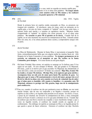 166
166
santidad del alma. Al regresar a casa, entré en seguida en nuestra capilla para
descansar un momento, de repente oí en el alma estas palabras: No tengas miedo
de nada, Yo estoy contigo, estos asuntos están en Mis manos y los realizaré
según Mi misericordia, y nada puede oponerse a Mi voluntad.
574 (43) Año 1935, Vigilia
de Navidad
Desde la primera hora mi espíritu estaba sumergido en Dios, su presencia me
traspasó por completo. Al anochecer, antes de cenar, entré un momento en la
capilla para, a los pies de Jesús, compartir el “oplatek” con los que están lejos, a
quienes Jesús ama mucho y a quienes yo agradezco mucho. Mientras estaba
compartiendo el “oplatek” en espíritu con cierta persona, oí en el alma estas
palabras: Su corazón es para Mí el paraíso en la tierra. Cuando Salí de la
capilla, en un solo momento me envolvió la omnipotencia de Dios. Entendí cuánto
Dios nos ama; oh, si las almas pudieran darse cuenta y comprenderlo aunque sólo
en parte.
575 El
día de Navidad
La Misa de Medianoche. Durante la Santa Misa vi nuevamente al pequeño Niño
Jesús, extraordinariamente bello que con alegría tendía las manitas hacia mí. (44)
Después de la Santa Comunión oí estas palabras: Yo siempre permanezco en tu
corazón, no solamente en el momento en que Me recibes en la Santa
Comunión, pero siempre. Viví estas fiestas en una gran alegría.
576 Oh Santa Trinidad, Dios eterno, mi espíritu se sumerge en Tu belleza; para Ti los
siglos no son nada. Tú eres siempre el Mismo. Oh, qué grande es Tu Majestad.
Oh Jesús, ¿cuál es el motivo por el que escondes Tu Majestad, has abandonado el
trono del cielo y estás con nosotros? El Señor me contestó: Hija Mía, el amor Me
ha traído y el amor Me detiene. Oh hija Mía, si tú supieras qué gran mérito y
recompensa tiene un solo acto de amor puro hacia Mi, morirías de gozo. Lo
digo para que te unas a Mi constantemente a través del amor, porque éste es el
fin de la vida de tu alma; este acto consiste en el acto de voluntad; has de saber
que el alma pura es humilde; (45) cuanto te humillas y te anonadas ante Mi
Majestad, entonces te persigo con Mis gracias, hago uso de la omnipotencia
para enaltecerte.
577Una vez, cuando el confesor me dio por penitencia rezar un Gloria, eso me tomó
mucho tiempo, más de una vez empezaba y no llegaba a terminar, porque mi
espíritu se unía a Dios y no lograba estar presente en mi misma. En efecto, a veces,
a pesar de mi voluntad, me envuelve la omnipotencia de Dios y estoy sumergida
entera en Él por el amor y entonces no sé lo que pasa alrededor de mi. Cuando dije
al confesor que esta breve oración me ocupaba a veces muchísimo tiempo y que a
veces no lograba rezarla, el confesor me mandó rezarla en seguida en el
confesionario. Sin embargo mi espíritu se sumergía en Dios y no lograba pensar lo
que quería a pesar de hacer esfuerzos. Entonces el confesor me dijo: Recítela
 