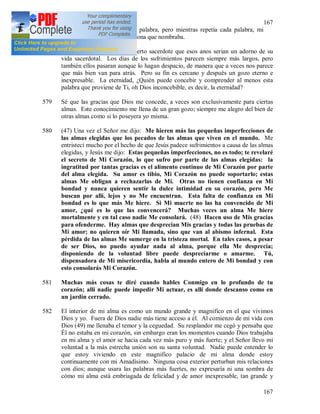 167
167
conmigo. (46) Repetí cada palabra, pero mientras repetía cada palabra, mi
espíritu se sumergía en la persona que nombraba.
578 Una vez, Jesús me dijo de cierto sacerdote que esos anos serian un adorno de su
vida sacerdotal. Los días de los sufrimientos parecen siempre más largos, pero
también ellos pasaran aunque lo hagan despacio, de manera que a veces nos parece
que más bien van para atrás. Pero su fin es cercano y después un gozo eterno e
inexpresable. La eternidad, ¿Quién puede concebir y comprender al menos esta
palabra que proviene de Ti, oh Dios inconcebible, es decir, la eternidad?
579 Sé que las gracias que Dios me concede, a veces son exclusivamente para ciertas
almas. Este conocimiento me llena de un gran gozo; siempre me alegro del bien de
otras almas como si lo poseyera yo misma.
580 (47) Una vez el Señor me dijo: Me hieren más las pequeñas imperfecciones de
las almas elegidas que los pecados de las almas que viven en el mundo. Me
entristecí mucho por el hecho de que Jesús padece sufrimientos a causa de las almas
elegidas, y Jesús me dijo: Estas pequeñas imperfecciones, no es todo; te revelaré
el secreto de Mi Corazón, lo que sufro por parte de las almas elegidas: la
ingratitud por tantas gracias es el alimento continuo de Mi Corazón por parte
del alma elegida. Su amor es tibio, Mi Corazón no puede soportarlo; estas
almas Me obligan a rechazarlas de Mí. Otras no tienen confianza en Mi
bondad y nunca quieren sentir la dulce intimidad en su corazón, pero Me
buscan por allí, lejos y no Me encuentran. Esta falta de confianza en Mi
bondad es lo que más Me hiere. Si Mi muerte no las ha convencido de Mi
amor, ¿qué es lo que las convencerá? Muchas veces un alma Me hiere
mortalmente y en tal caso nadie Me consolará. (48) Hacen uso de Mis gracias
para ofenderme. Hay almas que desprecian Mis gracias y todas las pruebas de
Mi amor; no quieren oír Mi llamada, sino que van al abismo infernal. Esta
pérdida de las almas Me sumerge en la tristeza mortal. En tales casos, a pesar
de ser Dios, no puedo ayudar nada al alma, porque ella Me desprecia;
disponiendo de la voluntad libre puede despreciarme o amarme. Tú,
dispensadora de Mi misericordia, habla al mundo entero de Mi bondad y con
esto consolarás Mi Corazón.
581 Muchas más cosas te diré cuando hables Conmigo en lo profundo de tu
corazón; allí nadie puede impedir Mi actuar, es allí donde descanso como en
un jardín cerrado.
582 El interior de mi alma es como un mundo grande y magnifico en el que vivimos
Dios y yo. Fuera de Dios nadie más tiene acceso a él. Al comienzo de mi vida con
Dios (49) me llenaba el temor y la ceguedad. Su resplandor me cegó y pensaba que
Él no estaba en mi corazón, sin embargo eran los momentos cuando Dios trabajaba
en mi alma y el amor se hacia cada vez más puro y más fuerte; y el Señor llevo mi
voluntad a la más estrecha unión son su santa voluntad. Nadie puede entender lo
que estoy viviendo en este magnifico palacio de mi alma donde estoy
continuamente con mi Amadísimo. Ninguna cosa exterior perturban mis relaciones
con dios; aunque usara las palabras más fuertes, no expresaría ni una sombra de
cómo mi alma está embriagada de felicidad y de amor inexpresable, tan grande y
 