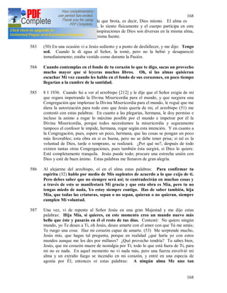 168
168
tan puro como la fuente de la que brota, es decir, Dios mismo. El alma es
totalmente embebida de Dios, lo siento físicamente y el cuerpo participa en este
gozo; aunque sucede que las inspiraciones de Dios son diversas en la misma alma,
sin embargo provienen de la misma fuente.
583 (50) En una ocasión vi a Jesús sediento y a punto de desfallecer, y me dijo: Tengo
sed. Cuando le di agua al Señor, la tomó, pero no la bebió y desapareció
inmediatamente; estaba vestido como durante la Pasión.
584 Cuando contemplas en el fondo de tu corazón lo que te digo, sacas un provecho
mucho mayor que si leyeras muchos libros. Oh, si las almas quisieran
escuchar Mi voz cuando les hablo en el fondo de sus corazones, en poco tiempo
llegarían a la cumbre de la santidad.
585 8 I 1936. Cuando fui a ver al arzobispo [212] y le dije que el Señor exigía de mi
que rogara impetrando la Divina Misericordia para el mundo, y que surgiera una
Congregación que implorase la Divina Misericordia para el mundo, le rogué que me
diera la autorización para todo esto que Jesús quería de mi, el arzobispo (51) me
contestó con estas palabras: En cuanto a las plegarias, hermana, le doy permiso e
incluso la animo a rogar lo máximo posible por el mundo e impetrar por él la
Divina Misericordia, porque todos necesitamos la misericordia y seguramente
tampoco el confesor le impide, hermana, rogar según esta intención. Y en cuanto a
la Congregación, pues, espere un poco, hermana, que las cosas se pongan un poco
más favorables; esta obra en si es buena, pero no se debe tener prisa; si tal es la
voluntad de Dios, tarde o temprano, se realizará. ¿Por qué no?, después de todo
existen tantas otras Congregaciones, pues también ésta surgirá, si Dios lo quiere.
Esté completamente tranquila. Jesús puede todo; procure una estrecha unión con
Dios y esté de buen ánimo. Estas palabras me llenaron de gran alegría.
586 Al alejarme del arzobispo, oí en el alma estas palabras: Para confirmar tu
espíritu (52) hablo por medio de Mis suplentes de acuerdo a lo que exijo de ti.
Pero debes saber que no siempre será así; te contradecirán en muchas cosas y
a través de esto se manifestará Mi gracia y que esta obra es Mía, pero tu no
tengas miedo de nada, Yo estoy siempre contigo. Has de saber también, hija
Mía, que todas las criaturas, sepan o no sepan, quieran o no quieran, siempre
cumplen Mi voluntad.
587 Una vez, vi de repente al Señor Jesús en una gran Majestad y me dijo estas
palabras: Hija Mía, si quieres, en este momento creo un mundo nuevo más
bello que éste y pasarás en él el resto de tus días. Contesté: No quiero ningún
mundo, yo Te deseo a Ti, oh Jesús, deseo amarte con el amor con que Tú me amás;
Te ruego una cosa: Haz mi corazón capaz de amarte. (53) Me sorprende mucho,
Jesús mío, que hagas tal pregunta, porque en realidad ¿qué haría yo con estos
mundos aunque me los des por millares? ¿Qué provecho tendría? Tu sabes bien,
Jesús, que mi corazón muere de nostalgia por Ti; todo lo que está fuera de Ti, para
mi no es nada. En aquel momento no vi nada más, pero una fuerza envolvió mi
alma y un extraño fuego se incendio en mi corazón, y entré en una especia de
agonía por Él; entonces oí estas palabras: A ningún alma Me uno tan
 