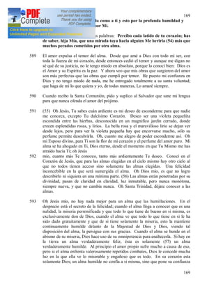 169
169
estrechamente y de este modo como a ti y esto por la profunda humildad y
el amor ardiente que tienes por Mi.
588 Una vez oí en mi interior estas palabras: Percibo cada latido de tu corazón; has
de saber, hija Mía, que una mirada tuya hacia alguien Me heriría (54) más que
muchos pecados cometidos por otra alma.
589 El amor expulsa el temor del alma. Desde que amé a Dios con todo mí ser, con
toda la fuerza de mi corazón, desde entonces cedió el temor y aunque me digan no
sé qué de su justicia, no le tengo miedo en absoluto, porque lo conocí bien: Dios es
el Amor y su Espíritu es la paz. Y ahora veo que mis obras que surgieron del amor
son más perfectas que las obras que cumplí por temor. He puesto mi confianza en
Dios y no tengo miedo de nada, me he entregado totalmente a su santa voluntad;
que haga de mi lo que quiera y yo, de todas maneras, Lo amaré siempre.
590 Cuando recibo la Santa Comunión, pido y suplico al Salvador que sane mi lengua
para que nunca ofenda el amor del prójimo.
591 (55) Oh Jesús, Tu sabes cuán ardiente es mi deseo de esconderme para que nadie
me conozca, excepto Tu dulcísimo Corazón. Deseo ser una violeta pequeñita
escondida entre las hierbas, desconocida en un magnifico jardín cerrado, donde
crecen esplendidas rosas, y lirios. La bella rosa y el maravilloso lirio se dejan ver
desde lejos, pero para ver la violeta pequeña hay que encorvarse mucho, sólo su
perfume permite descubrirla. Oh, cuanto me alegro de poder esconderme así. Oh
mi Esposo divino, para Ti son la flor de mi corazón y el perfume del amor puro. Mi
alma se ha ahogado en Ti, Dios eterno, desde el momento en que Tu Mismo me has
atraído hacia Ti; oh Jesús
592 mío, cuanto más Te conozco, tanto más ardientemente Te deseo. Conocí en el
Corazón de Jesús, que para las almas elegidas en el cielo mismo hay otro cielo al
que no todos tienen acceso sino solamente las almas elegidas. Una felicidad
inconcebible en la que será sumergida el alma. Oh Dios mío, es que no logro
describirlo ni siquiera en una mínima parte. (56) Las almas están penetradas por su
divinidad, pasan de claridad en claridad, luz inmutable, pero nunca monótona,
siempre nueva, y que no cambia nunca. Oh Santa Trinidad, déjate conocer a las
almas.
593 Oh Jesús mío, no hay nada mejor para un alma que las humillaciones. En el
desprecio está el secreto de la felicidad; cuando el alma llega a conocer que es una
nulidad, la miseria personificada y que todo lo que tiene de bueno en si misma, es
exclusivamente don de Dios, cuando el alma ve que todo lo que tiene en si le ha
sido dado gratuitamente y que de si tiene solamente la miseria, esto la mantiene
continuamente humilde delante de la Majestad de Dios y Dios, viendo tal
disposición del alma, la persigue con sus gracias. Cuando el alma se hunde en el
abismo de su miseria, Dios hace uso de su omnipotencia para enaltecerla. Si hay en
la tierra un alma verdaderamente feliz, ésta es solamente (57) un alma
verdaderamente humilde. Al principio el amor propio sufre mucho a causa de eso,
pero si el alma enfrenta valerosamente repetidos combates, Dios le concede mucha
luz en la que ella ve lo miserable y engañoso que es todo. En su corazón esta
solamente Dios; un alma humilde no confía a si misma, sino que pone su confianza
 