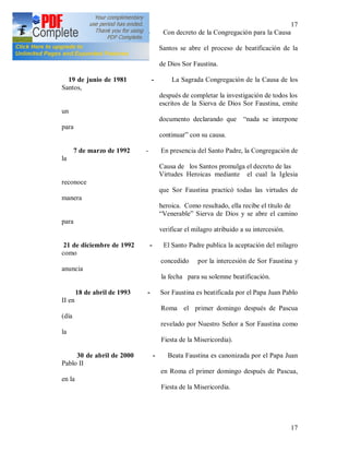 17
17
31 de enero de 1968 - Con decreto de la Congregación para la Causa
de los
Santos se abre el proceso de beatificación de la
Sierva
de Dios Sor Faustina.
19 de junio de 1981 - La Sagrada Congregación de la Causa de los
Santos,
después de completar la investigación de todos los
escritos de la Sierva de Dios Sor Faustina, emite
un
documento declarando que “nada se interpone
para
continuar” con su causa.
7 de marzo de 1992 - En presencia del Santo Padre, la Congregación de
la
Causa de los Santos promulga el decreto de las
Virtudes Heroicas mediante el cual la Iglesia
reconoce
que Sor Faustina practicó todas las virtudes de
manera
heroica. Como resultado, ella recibe el título de
“Venerable” Sierva de Dios y se abre el camino
para
verificar el milagro atribuido a su intercesión.
21 de diciembre de 1992 - El Santo Padre publica la aceptación del milagro
como
concedido por la intercesión de Sor Faustina y
anuncia
la fecha para su solemne beatificación.
18 de abril de 1993 - Sor Faustina es beatificada por el Papa Juan Pablo
II en
Roma el primer domingo después de Pascua
(día
revelado por Nuestro Señor a Sor Faustina como
la
Fiesta de la Misericordia).
30 de abril de 2000 - Beata Faustina es canonizada por el Papa Juan
Pablo II
en Roma el primer domingo después de Pascua,
en la
Fiesta de la Misericordia.
 