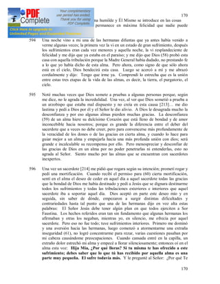 170
170
en Dios. Dios defiende al alma humilde y Él Mismo se introduce en las cosas
de ella y entonces el alma permanece en máxima felicidad que nadie puede
comprender.
594 Una noche vino a mi una de las hermanas difuntas que ya antes había venido a
verme algunas veces; la primera vez la vi en un estado de gran sufrimiento, después
los sufrimientos eran cada vez menores y aquella noche, la vi resplandeciente de
felicidad y me dijo que ya estaba en el paraíso; y me dijo que Dios (58) probó esta
casa con aquella tribulación porque la Madre General había dudado, no prestando fe
a lo que yo había dicho de esta alma. Pero ahora, como signo de que sólo ahora
está en el cielo, Dios bendecirá esta casa. Luego se acercó a mí y me abrazó
cordialmente y dijo: Tengo que irme ya. Comprendí lo estrecha que es la unión
entre estas tres etapas de la vida de las almas, es decir, la tierra, el purgatorio, el
cielo.
595 Noté muchas veces que Dios somete a pruebas a algunas personas porque, según
me dice, no le agrada la incredulidad. Una vez, al ver que Dios sometió a prueba a
un arzobispo que estaba mal dispuesto y no creía en esta causa [213]… me dio
lastima y pedí a Dios por él y el Señor le dio alivio. A Dios le desagrada mucho la
desconfianza y por eso algunas almas pierden muchas gracias. La desconfianza
(59) de un alma hiere su dulcísimo Corazón que está lleno de bondad y de amor
inconcebible hacia nosotros; porque es grande la diferencia entre el deber del
sacerdote que a veces no debe creer, pero para convencerse más profundamente de
la veracidad de los dones o de las gracias en cierta alma, y cuando lo hace para
guiar mejor a un alma y empujarla hacia una más profunda unión con dios; será
grande e incalculable su recompensa por ello. Pero menospreciar y desconfiar de
las gracias de Dios en un alma por no poder penetrarlas ni entenderlas, esto no
agrada al Señor. Siento mucho por las almas que se encuentran con sacerdotes
inexpertos.
596 Una vez un sacerdote [214] me pidió que rogara según su intención; prometí rogar y
pedí una mortificación. Cuando recibí el permiso para (60) cierta mortificación,
sentí en el alma el deseo de ceder en aquel día a aquel sacerdote todas las gracias
que la bondad de Dios me había destinado y pedí a Jesús que se dignara destinarme
todos los sufrimientos y todas las tribulaciones exteriores e interiores que aquel
sacerdote iba a soportar aquel día. Dios aceptó en parte este deseo mío y en
seguida, sin saber de dónde, empezaron a surgir distintas dificultades y
contrariedades hasta tal punto que una de las hermanas dijo en voz alta estas
palabras: El Señor Jesús debe tener algún plan en que todos ejerciten a Sor
Faustina. Los hechos referidos eran tan sin fundamento que algunas hermanas los
afirmaban y otras los negaban, mientras yo, en silencio, me ofrecía por aquel
sacerdote. Pero eso no fue todo; tuve sufrimientos interiores. Primero me dominó
y una aversión hacia las hermanas, luego comenzó a atormentarme una extraña
inseguridad (61), no logré concentrarme para rezar, varias cuestiones pasaban por
mi cabeza causándome preocupaciones. Cuando cansada entré en la capilla, un
extraño dolor estrechó mi alma y empecé a llorar silenciosamente; entonces oí en el
alma esta voz: Hija Mía, ¿Por qué lloras? Si tu misma te has ofrecido a este
sufrimiento; debes saber que lo que tú has recibido por aquella alma es una
parte muy pequeña. El sufre todavía más. Y le pregunté al Señor: ¿Por qué Te
 