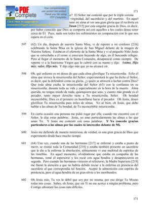 171
171
comportas con él de este modo? El Señor me contestó que por la triple corona
que le era destinada: la de la virginidad, del sacerdocio y del martirio. En aquel
momento una gran alegría dominó mi alma al ver una gran gloria que él recibiría en
el cielo. Entonces recé el Te Deum [215] por esta singular gracia de Dios, es decir,
por haber conocido que Dios se comporta así con aquellos a los cuales desea tener
cerca de Él. Pues, nada son todos los sufrimientos en comparación con lo que nos
espera en el cielo.
597 (62) Un día, después de nuestra Santa Misa, vi de repente a mi confesor [216]
celebrando la Santa Misa en la iglesia de San Miguel delante de la imagen de
Nuestra Señora. Estaba en el ofertorio de la Santa Misa y vi al pequeño Niño Jesús
que se estrechaba a él como si estuviera huyendo de algo, en él buscando refugio.
Pero al llegar el momento de la Santa Comunión, desapareció como siempre. De
repente vi a la Santísima Virgen que lo cubrió con su manto y dijo: Ánimo, Hijo
mío; valor, Hijo mío. Y dijo algo más que yo no alcancé oír.
598 Oh, qué ardiente es mi deseo de que cada alma glorifique Tu misericordia. Feliz el
alma que invoca la misericordia del Señor; experimentará lo que ha dicho el Señor,
es decir, que la defenderá como su gloria, ¿y quién se atraverá a luchar contra Dios?
Que toda alma exalta la misericordia del Señor (63) con la confianza en su
misericordia, durante toda su vida y especialmente en la hora de la muerte. Alma
querida, no tengas miedo de nada, quienquiera que seas; y cuanto más grande es el
pecador, tanto mayor derecho tiene a Tu misericordia, Señor. Oh bondad
inconcebible, Dios es el primero en humillarse hacia el pecador. Oh Jesús, deseo
glorificar Tu misericordia para miles de almas. Yo sé bien, oh Jesús, que debo
hablar a las almas de Tu bondad, de Tu inconcebible misericordia.
599 En cierta ocasión una persona me pidió rogar por ella; cuando me encontré con el
Señor, le dije estas palabras: Jesús, yo amo particularmente las almas a las que
amás Tú. Y Jesús me contestó con estas palabras: Y Yo concedo gracias
particulares a las almas por las cuales tú intercedes delante de Mi.
600 Jesús me defiende de manera misteriosa, de verdad, es una gran gracia de Dios que
experimento desde hace mucho tiempo.
601 (64) Una vez, cuando una de las hermanas [217] se enfermó y estaba a punto de
morir, se reunió toda la Comunidad [218] y estaba también presente un sacerdote
que le dio a la enferma la absolución; súbitamente vi una multitud de espíritus de
las tinieblas. En aquel momento, olvidándome que estaba en compañía de las
hermanas, tomé el aspersorio y los rocié con agua bendita y desaparecieron en
seguida. Pero cuando las hermanas vinieron al refectorio, la Madre Superiora [219]
me llamó la atención a que no habría debido rociar a la enferma en presencia del
sacerdote al que correspondía tal función. Acepté la admonición con espíritu de
penitencia, pero el agua bendita da un gran alivio a los moribundos.
602 Oh Jesús mío, Tu ves lo débil que soy por mi misma, por eso dirige Tu Mismo
todas mis cosas. Sabes, oh Jesús, que sin Ti no me acerco a ningún problema, pero
Contigo afrontaré las cosas más difíciles.
 