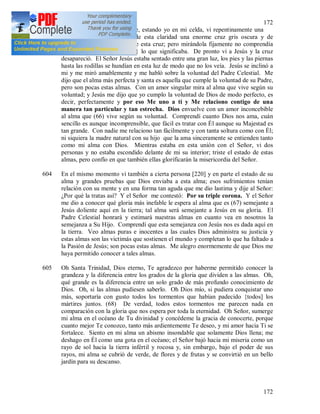 172
172
603 (65) 29 I 1936. Por la noche, estando yo en mi celda, vi repentinamente una
gran claridad y en lo alto de esta claridad una enorme cruz gris oscura y de
inmediato fui atraída cerca de esta cruz; pero mirándola fijamente no comprendía
nada y rezaba {para conocer} lo que significaba. De pronto vi a Jesús y la cruz
desapareció. El Señor Jesús estaba sentado entre una gran luz, los pies y las piernas
hasta las rodillas se hundían en esta luz de modo que no los veía. Jesús se inclinó a
mi y me miró amablemente y me habló sobre la voluntad del Padre Celestial. Me
dijo que el alma más perfecta y santa es aquella que cumple la voluntad de su Padre,
pero son pocas estas almas. Con un amor singular mira al alma que vive según su
voluntad; y Jesús me dijo que yo cumplo la voluntad de Dios de modo perfecto, es
decir, perfectamente y por eso Me uno a ti y Me relaciono contigo de una
manera tan particular y tan estrecha. Dios envuelve con un amor inconcebible
al alma que (66) vive según su voluntad. Comprendí cuanto Dios nos ama, cuán
sencillo es aunque incomprensible, que fácil es tratar con Él aunque su Majestad es
tan grande. Con nadie me relaciono tan fácilmente y con tanta soltura como con Él;
ni siquiera la madre natural con su hijo que la ama sinceramente se entienden tanto
como mi alma con Dios. Mientras estaba en esta unión con el Señor, vi dos
personas y no estaba escondido delante de mi su interior; triste el estado de estas
almas, pero confío en que también ellas glorificarán la misericordia del Señor.
604 En el mismo momento vi también a cierta persona [220] y en parte el estado de su
alma y grandes pruebas que Dios enviaba a esta alma; esos sufrimientos tenían
relación con su mente y en una forma tan aguda que me dio lastima y dije al Señor:
¿Por qué la tratas así? Y el Señor me contestó: Por su triple corona. Y el Señor
me dio a conocer qué gloria más inefable le espera al alma que es (67) semejante a
Jesús doliente aquí en la tierra; tal alma será semejante a Jesús en su gloria. El
Padre Celestial honrará y estimará nuestras almas en cuanto vea en nosotros la
semejanza a Su Hijo. Comprendí que esta semejanza con Jesús nos es dada aquí en
la tierra. Veo almas puras e inocentes a las cuales Dios administra su justicia y
estas almas son las victimás que sostienen el mundo y completan lo que ha faltado a
la Pasión de Jesús; son pocas estas almas. Me alegro enormemente de que Dios me
haya permitido conocer a tales almas.
605 Oh Santa Trinidad, Dios eterno, Te agradezco por haberme permitido conocer la
grandeza y la diferencia entre los grados de la gloria que dividen a las almas. Oh,
qué grande es la diferencia entre un solo grado de más profundo conocimiento de
Dios. Oh, si las almas pudiesen saberlo. Oh Dios mío, si pudiera conquistar uno
más, soportaría con gusto todos los tormentos que habían padecido {todos] los
mártires juntos. (68) De verdad, todos estos tormentos me parecen nada en
comparación con la gloria que nos espera por toda la eternidad. Oh Señor, sumerge
mi alma en el océano de Tu divinidad y concédeme la gracia de conocerte, porque
cuanto mejor Te conozco, tanto más ardientemente Te deseo, y mi amor hacia Ti se
fortalece. Siento en mi alma un abismo insondable que solamente Dios llena; me
deshago en Él como una gota en el océano; el Señor bajó hacia mi miseria como un
rayo de sol hacia la tierra infértil y rocosa y, sin embargo, bajo el poder de sus
rayos, mi alma se cubrió de verde, de flores y de frutas y se convirtió en un bello
jardín para su descanso.
 