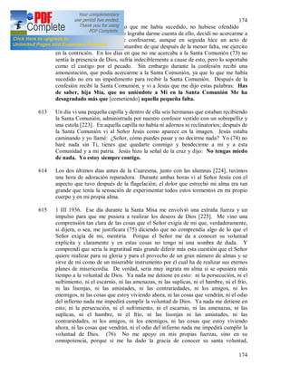 174
174
612 Una vez tenía dudas de si lo que me había sucedido, no hubiese ofendido
gravemente a Jesús. Como no lograba darme cuenta de ello, decidí no acercarme a
la Santa Comunión antes de confesarme, aunque en seguida hice un acto de
contrición, porque tengo la costumbre de que después de la menor falta, me ejercito
en la contrición. En los días en que no me acercaba a la Santa Comunión (73) no
sentía la presencia de Dios, sufría indeciblemente a cause de esto, pero lo soportaba
como el castigo por el pecado. Sin embargo durante la confesión recibí una
amonestación, que podía acercarme a la Santa Comunión, ya que lo que me había
sucedido no era un impedimento para recibir la Santa Comunión. Después de la
confesión recibí la Santa Comunión, y vi a Jesús que me dijo estas palabras: Has
de saber, hija Mía, que no uniéndote a Mi en la Santa Comunión Me ha
desagradado más que [cometiendo] aquella pequeña falta.
613 Un día vi una pequeña capilla y dentro de ella seis hermanas que estaban recibiendo
la Santa Comunión, administrada por nuestro confesor vestido con un sobrepelliz y
una estola [223]. En aquella capilla no había ni adornos ni reclinatorios; después de
la Santa Comunión vi al Señor Jesús como aparece en la imagen. Jesús estaba
caminando y yo llamé: ¿Señor, cómo puedes pasar y no decirme nada? Yo (74) no
haré nada sin Ti, tienes que quedarte conmigo y bendecirme a mi y a esta
Comunidad y a mi patria. Jesús hizo la señal de la cruz y dijo: No tengas miedo
de nada. Yo estoy siempre contigo.
614 Los dos últimos días antes de la Cuaresma, junto con las alumnas [224], tuvimos
una hora de adoración reparadora. Durante ambas horas vi al Señor Jesús con el
aspecto que tuvo después de la flagelación; el dolor que estrechó mi alma era tan
grande que tenía la sensación de experimentar todos estos tormentos en mi propio
cuerpo y en mi propia alma.
615 1 III 1936. Ese día durante la Santa Misa me envolvió una extraña fuerza y un
impulso para que me pusiera a realizar los deseos de Dios [225]. Me vino una
comprensión tan clara de las cosas que el Señor exigía de mi que, verdaderamente,
si dijera, o sea, me justificara (75) diciendo que no comprendía algo de lo que el
Señor exigía de mi, mentiría. Porque el Señor me da a conocer su voluntad
explicita y claramente y en estas cosas no tengo ni una sombra de duda. Y
comprendí que seria la ingratitud más grande diferir más esta cuestión que el Señor
quiere realizar para su gloria y para el provecho de un gran número de almas y se
sirve de mí como de un miserable instrumento por el cual ha de realizar sus eternos
planes de misericordia. De verdad, seria muy ingrata mi alma si se opusiera más
tiempo a la voluntad de Dios. Ya nada me detiene en esto: ni la persecución, ni el
sufrimiento, ni el escarnio, ni las amenazas, ni las suplicas, ni el hambre, ni el frío,
ni las lisonjas, ni las amistades, ni las contrariedades, ni los amigos, ni los
enemigos, ni las cosas que estoy viviendo ahora, ni las cosas que vendrán, ni el odio
del infierno nada me impedirá cumplir la voluntad de Dios. Ya nada me detiene en
esto; ni la persecución, ni el sufrimiento, ni el escarnio, ni las amenazas, ni las
suplicas, ni el hambre, ni el frío, ni las lisonjas ni las amistades, ni las
contrariedades, ni los amigos, ni los enemigos, ni las cosas que estoy viviendo
ahora, ni las cosas que vendrán, ni el odio del infierno nada me impedirá cumplir la
voluntad de Dios. (76) No me apoyo en mis propias fuerzas, sino en su
omnipotencia, porque si me ha dado la gracia de conocer su santa voluntad,
 