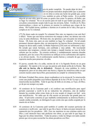 175
175
asimismo me concederá la gracia de poder cumplirla. No puedo dejar de decir
cuánto se opone a esta aspiración mi propia naturaleza despreciable que se presente
con sus ambiciones, y a veces en mi alma se arma una lucha tan grande que, como
Jesús en el Huerto de los Olivos, también yo grito al Padre eterno: Si es posible
aleja de mi este cáliz, pero no como yo quiero sino como Tu quieres, oh Señor, que
se haga Tu voluntad. No es un secreto para mi todo lo que tendré que pasar, pero
con pleno conocimiento acepto todo lo que me enviarás, Señor. Confío en Ti, Dios
misericordioso y deseo ser la primera en mostrar la confianza que exiges de las
almas. Oh Verdad eterna, ayúdame e ilumina en el camino de la vida y haz que se
cumpla en mi Tu voluntad.
(77) No deseo nada sin cumplir Tu voluntad, Dios mío; no importa si me será fácil
o difícil. Siento que una fuerza misteriosa me empuja a obrar, me detiene una sola
cosa, la santa obediencia. Oh Jesús mío, me apremias y por otra parte me retienes y
frenas. Oh Jesús mío, pero en esto también se haga Tu voluntad. En tal estado
permanecí durante algunos días, sin interrupción; las fuerzas físicas disminuyeron y
aunque no decía nada a nadie, la Madre Superiora [226] notó mi sufrimiento y dijo:
He notado que usted, hermana, está cambiada y muy pálida. Me recomendó
acostarme más temprano y dormir más tiempo y mandó traerme un vaso de leche
caliente por las noches. Su corazón cariñoso y verdaderamente materno deseaba
ayudarme, pero las cosas (78) exteriores no influyen en los sufrimientos del espíritu
y no alivian mucho. En el confesionario sacaba fuerzas y consuelo de que ya no
esperaría mucho para ponerme a la obra.
616 El jueves, cuando iba a la celda, encima de mi vi la Sagrada Hostia en un gran
resplandor. De repente oí la voz que me parecía salir desde arriba de la Hostia: En
ella está tu fuerza, ella te defenderá. Después de estas palabras la visión
desapareció, pero en mi alma entró una fuerza y alguna luz misteriosa sobre en qué
consiste nuestro amor hacia Dios; precisamente en cumplir la voluntad de Dios.
617 Oh Santa Trinidad, Dios eterno, deseo resplandecer en la corona de Tu misericordia
como una piedra pequeñita cuya belleza depende de la luz (79) de Tu rayo y de Tu
misericordia inconcebible. Todo lo que hay de bello en mi alma, es Tuyo, oh Dios;
yo de por mi siempre soy nade.
618 Al comienzo de la Cuaresma pedí a mi confesor una mortificación para aquel
periodo cuaresmal y recibí la de no reducirme los alimentos, sino de meditar
durante las comidas sobre cómo Jesús en la cruz aceptó el vinagre con hiel: seria
una mortificación. No sabia que de ella sacaría un provecho tan grande para mi
alma. El provecho consistía en que meditaba continuamente su dolorosa Pasión y
cuando estaba comiendo, no distinguía lo que comía sino que estaba ocupada por la
muerte de mi Señor.
619 Al comienzo de la Cuaresma pedí también el cambio del examen particular de
conciencia y recibí esto: que todo lo que iba a hacer, lo haría con pura intención de
reparación por los pecadores. (80) Esto me mantiene en una continua unión con
Dios y esta intención hace más perfectas mis obras, ya que todo lo que hago, lo
hago por las almas inmortales. Todas las penas y todas las fatigas son nada cuando
pienso que sirven para reconciliar las almas pecadoras con Dios.
 