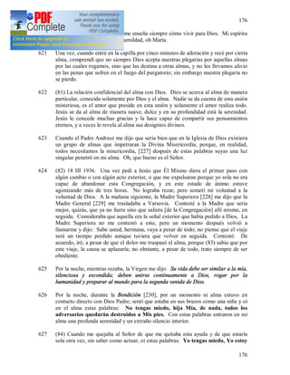 176
176
620 María [es] mi instructora que me enseña siempre cómo vivir para Dios. Mi espíritu
resplandece en Tu dulzura y humildad, oh María.
621 Una vez, cuando entré en la capilla por cinco minutos de adoración y recé por cierta
alma, comprendí que no siempre Dios acepta nuestras plegarias por aquellas almas
por las cuales rogamos, sino que las destina a otras almas, y no les llevamos alivio
en las penas que sufren en el fuego del purgatorio; sin embargo nuestra plegaria no
se pierde.
622 (81) La relación confidencial del alma con Dios. Dios se acerca al alma de manera
particular, conocida solamente por Dios y el alma. Nadie se da cuenta de esta unión
misteriosa, es el amor que preside en esta unión y solamente el amor realiza todo.
Jesús se da al alma de manera suave, dulce y en su profundidad está la serenidad.
Jesús le concede muchas gracias y la hace capaz de compartir sus pensamientos
eternos, y a veces le revela al alma sus designios divinos.
623 Cuando el Padre Andrasz me dijo que seria bien que en la Iglesia de Dios existiera
un grupo de almas que impetraran la Divina Misericordia, porque, en realidad,
todos necesitamos la misericordia, [227] después de estas palabras suyas una luz
singular penetró en mi alma. Oh, que bueno es el Señor.
624 (82) 18 III 1936. Una vez pedí a Jesús que Él Mismo diera el primer paso con
algún cambio o con algún acto exterior, o que me expulsaran porque yo sola no era
capaz de abandonar esta Congregación, y en este estado de ánimo estuve
agonizando más de tres horas. No lograba rezar, pero sometí mi voluntad a la
voluntad de Dios. A la mañana siguiente, la Madre Superiora [228] me dijo que la
Madre General [229] me trasladaba a Varsovia. Contesté a la Madre que seria
mejor, quizás, que ya no fuera sino que saliera [de la Congregación] allí mismo, en
seguida. Consideraba que aquella era la señal exterior que había pedido a Dios. La
Madre Superiora no me contestó a esto, pero un momento después volvió a
llamarme y dijo: Sabe usted, hermana, vaya a pesar de todo; no piense que el viaje
será un tiempo perdido aunque tuviera que volver en seguida. Contesté: De
acuerdo, iré; a pesar de que el dolor me traspasó el alma, porque (83) sabia que por
este viaje, la causa se aplazaría; no obstante, a pesar de todo, trato siempre de ser
obediente.
625 Por la noche, mientras rezaba, la Virgen me dijo: Su vida debe ser similar a la mía,
silenciosa y escondida; deben unirse continuamente a Dios, rogar por la
humanidad y preparar al mundo para la segunda venida de Dios.
626 Por la noche, durante la Bendición [230], por un momento ni alma estuvo en
contacto directo con Dios Padre; sentí que estaba en sus brazos como una niña y oí
en el alma estas palabras: No tengas miedo, hija Mía, de nada, todos los
adversarios quedarán destruidos a Mis pies. Con estas palabras entraron en mi
alma una profunda serenidad y un extraño silencio interior.
627 (84) Cuando me quejaba al Señor de que me quitaba esta ayuda y de que estaría
sola otra vez, sin saber como actuar, oí estas palabras: Yo tengas miedo, Yo estoy
 