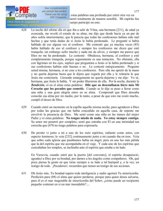 177
177
siempre contigo. Después de estas palabras una profunda paz entró otra vez en
mi alma. Su presencia me penetró totalmente de manera sensible. Mi espíritu fue
inundado de luz y también el cuerpo participó en esto.
628 La noche del ultimo día en que iba a salir de Vilna, una hermana [231], de edad ya
avanzada, me reveló el estado de su alma; me dijo que desde hacia ya un par de
años sufría interiormente, que le parecía que todas las confesiones habían sido mal
hechas y que tenía dudas de si Jesús le había perdonado. Le pregunté si había
hablado de eso alguna vez al confesor. Me contestó que ya muchas veces (85)
había hablado de eso al confesor y siempre los confesores me dicen que esté
tranquila; sin embargo sufro mucho y nada me da alivio, y siempre me parece que
Dios no me ha perdonado. Le contesté: Obedezca, hermana, al confesor y esté
completamente tranquila, porque seguramente es una tentación. No obstante, ella
con lágrimas en los ojos, suplicó que preguntara a Jesús si la había perdonado y si
sus confesiones habían sido buenas o no. Le contesté enérgicamente: Pregunte
usted misma, hermana, si no cree a los confesores. Pero ella me apretó de la mano
y no quería dejarme hasta que le dijera que rogaría por ella y le relataría lo que
Jesús me contestaría. Llorando amargamente no quería dejarme y me dijo: Yo sé,
hermana, que Jesús le habla, Y sin poder liberarme de ella. Por la noche, durante la
Bendición, oí en el alma estas palabras: Dile que su desconfianza hiere más Mi
Corazón que los pecados que cometió. Cuando se lo dije se puso a llorar como
una niña y una gran alegría entro en su alma. Comprendí que Dios deseaba
consolar esa alma por mi medio, por lo tanto, a pesar de que esto me costó mucho,
cumplí el deseo de Dios.
629 Cuando entré un momento en la capilla aquella misma noche, para agradecer a Dios
por todas las gracias que me había concedido en aquella casa, de repente me
envolvió la presencia de Dios. Me sentí como una niña en las manos del mejor
Padre y oí estas palabras: No tengas miedo de nada. Yo estoy siempre contigo.
Su amor me penetró por completo; sentí que entraba con Él en una intimidad tan
estrecha que (870 no tengo palabras para expresarla.
630 De pronto vi junto a mi a uno de los siete espíritus, radiante como antes, con
aspecto luminoso; lo veía [232] continuamente junto a mi cuando iba en tren. Veía
que sobre cada iglesia que pasábamos había un ángel, pero en una luz más pálida
que la del espíritu que me acompañaba en el viaje. Y cada uno de los espíritus que
custodiaban los templos, se inclinaba ante el espíritu que estaba a mi lado.
En Varsovia, cuando entré por la puerta [del convento], el espíritu desapareció;
agradecí a Dios por su bondad, por darnos a los ángeles como compañeros. Oh, qué
poco piensa la gente en que tiene siempre a su lado a tal huésped y, a la vez, un
testigo de todo. ¡Pecadores!, recuerden que tienen un testigo de sus acciones.
631 Oh Jesús mío, Tu bondad supera toda inteligencia y nadie agotará Tu misericordia.
Perdición para (88) el alma que quiere perderse, porque para quien desea salvarse,
para él es el mar inagotable de misericordia del Señor; ¿cómo puede un recipiente
pequeño contener en si un mar insondable?....
 