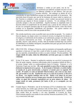178
178
632 Cuando me despedía de las hermanas y estaba ya por partir, una de las
hermanas, me pidió mucho que la perdonara por haberme ayudado tan poco en mis
deberes, y no solamente por no haberme ayudado en mis deberes, sino que por
haber tratado siempre de hacérmelos difíciles. Sin embargo yo dentro de mí la
consideraba mi gran bienhechora porque me había ejercitado en la paciencia. Me
ejercitaba hasta tal punto que una de las hermanas de mayor edad se expresó así:
Sor Faustina es estúpida o santa, porque, a decir verdad, una personal normal no
soportaría que alguien le llevara siempre la contraria. Yo sin embargo (89) me
acercaba siempre a ella con amabilidad. Aquella hermana se empeñaba tanto en
hacerme difícil el cumplimento de mis deberes que, a pesar de mis esfuerzos, más
de una vez consiguió estropear algo de lo que estaba bien hecho, como ella misma
confesó en la despedida, pidiéndome mil disculpas. Sin querer analizar sus
intenciones, tomé la cosa como una prueba de Dios…
633 Me extraña muchísimo como es posible tener una envidia tan grande. Yo, viendo el
bien de alguien, me alegro como si yo misma lo tuviera, la alegría de los demás es
mi alegría y el sufrimiento de los demás es mi sufrimiento, porque si no fuera así no
me atrevería relacionarme con Jesús. El espíritu de Jesús es siempre simple,
apacible, sincero; cada malicia, envidia, falta de bondad ocultada bajo una sonrisa
de afabilidad es un diablito inteligente; una palabra dura pero que proviene del amor
sincero, no hiere al corazón.
634 (90) 22 III 1936. Al llegar a Varsovia, entré un momento en la pequeña capilla para
agradecer a Jesús por el viaje feliz y pedí al Señor la ayuda y la gracia en todo lo
que me esperaba, sometiéndome en todo a su santa voluntad. Oí estas palabras: No
tengas miedo de nada, todas las dificultades servirán para que se realice Mi
voluntad.
635 El día 25 de marzo. Durante la meditación matutina me envolvió la presencia de
Dios de modo singular, mientras reflexionaba sobre la grandeza infinita de Dios y,
al mismo tiempo, sobre su condescendencia hacia la criatura. Entonces vi a la
Santísima Virgen que me dijo: Oh, cuán agradable es para Dios el alma que sigue
fielmente la inspiración de su gracia. Yo di al mundo el Salvador y tu debes hablar
al mundo de su gran misericordia y preparar al mundo para su segunda (91)
venida. Él vendrá, no como un Salvador Misericordioso, sino como un Juez Justo.
Oh, qué terrible es ese día. Establecido está ya es el día de la justicia, el día de la
ira divina. Los ángeles tiemblan ante ese día. Habla a las almas de esa gran
misericordia, mientras sea un el tiempo para conceder la misericordia. Si ahora tu
callas, en aquel día tremendo responderás por un gran número de almas. No
tengas miedo de nada, permanece fiel hasta el fin, yo te acompaño con mis
sentimientos.
636 Cuando llegué a Walendów, una de las hermanas [233] al saludarme dijo: Como
usted, hermana, ha venido aquí, entonces todo irá bien ahora. Le pregunté: ¿Por
qué lo dice usted, hermana? Y ella me contestó que lo sentía dentro de si. Aquella
alma estaba llena de sencillez y era muy agradable al Corazón de Jesús.
Efectivamente aquella casa estaba en una extrema situación económica [234]… No
voy a mencionar todo aquí.
 