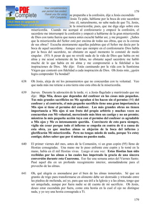 179
179
637 (92) La confesión. Mientras me preparaba a la confesión, dije a Jesús escondido
en el Santísimo Sacramento: Jesús Te pido, háblame por la boca de este sacerdote
[235] y para mí la señal será ésta: él, naturalmente, no sabe nada de que Tú, Jesús,
exiges de mí esta fundación de la misericordia; pues, que me diga algo sobre esta
misericordia. Cuando me acerqué al confesionario y empecé la confesión, el
sacerdote me interrumpió la confesión y empezó a hablarme de la gran misericordia
de Dios con tanta fuerza que nunca antes escuché hablar así, y me preguntó: ¿Sabes
que la misericordia del Señor está por encima de todas sus obras, que es la corona
de sus obras? Escucha atentamente aquellas palabras que el Señor me decía por la
boca de aquel sacerdote. Aunque creo que siempre en el confesionario Dios habla
por la boca del sacerdote, no obstante en aquel momento lo constaté de modo
singular. (93) A pesar de que no revelé nada de la vida de Dios que había en mi
alma y me acusé solamente de las faltas, no obstante aquel sacerdote me habló
mucho de lo que había en mi alma y me comprometió a la fidelidad a las
inspiraciones de Dios. Me dijo: Estás caminando por la vida con la Santísima
Virgen que contestó con fidelidad a cada inspiración de Dios. Oh Jesús mío, ¿quién
logra comprender Tu bondad?
638 Oh Jesús, aleja de mí los pensamientos que no concuerdan con tu voluntad. Veo
que nada más me retiene a esta tierra sino esta obra de la misericordia.
639 Jueves. Durante la adoración de la tarde, vi. a Jesús flagelado y martirizado que me
dijo: Hija Mía, deseo que dependas del confesor en las cosas más pequeñas.
Tus más grandes sacrificios no Me agradan si los hacen sin el permiso (94) del
confesor y al contrario, el más pequeño sacrificio tiene una gran importancia a
Mis ojos si tiene el permiso del confesor. Las más grandes obras no tienen
importancia a Mis ojos si son fruto del propio arbitrio y muchas veces no
concuerdan con Mi voluntad, mereciendo más bien un castigo y no un premio;
mientras la más pequeña acción tuya con el permiso del confesor es agradable
a Mis ojos y Me es intensamente querida. Convéncete de esto para siempre,
vigila sin cesar porque todo el infierno se empeña en contra de ti a causa de
esta obra, ya que muchas almas se alejarán de la boca del infierno y
glorificarán Mi misericordia. Pero no tengas miedo de nada, porque Yo estoy
contigo; debes saber que por ti misma no puedes nada.
640 El primer viernes del mes, antes de la Comunión, vi un gran copón (95) lleno de
Hostias consagradas. Una mano me lo puso enfrente este copón y lo tomé en la
mano, había en él mil Hostias vivas. Luego oí una voz: Estas Hostias han sido
recibidas por las almas a las cuales has impetrado la gracia de una sincera
conversión durante esta Cuaresma. Eso fue una semana antes del Viernes Santo.
Pasé aquel día en un profundo recogimiento interior, anonadándome para el
provecho de las almas.
641 Oh, qué alegría es anonadarse por el bien de las almas inmortales. Sé que un
granito de trigo para transformarse en alimento debe ser destruido y triturado entre
las piedras de molienda, así yo, para que sea útil a la Iglesia y a las almas, tengo que
ser aniquilada, aunque por fuera nadie se dé cuenta de mi sacrificio. Oh Jesús,
deseo estar escondida por fuera, como esta hostia en la cual el ojo no distingue
nada, y yo soy una hostia consagrada a Ti.
 