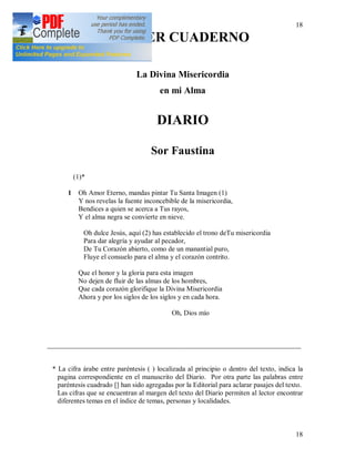 18
18
PRIMER CUADERNO
La Divina Misericordia
en mi Alma
DIARIO
Sor Faustina
(1)*
1 Oh Amor Eterno, mandas pintar Tu Santa Imagen (1)
Y nos revelas la fuente inconcebible de la misericordia,
Bendices a quien se acerca a Tus rayos,
Y el alma negra se convierte en nieve.
Oh dulce Jesús, aquí (2) has establecido el trono deTu misericordia
Para dar alegría y ayudar al pecador,
De Tu Corazón abierto, como de un manantial puro,
Fluye el consuelo para el alma y el corazón contrito.
Que el honor y la gloria para esta imagen
No dejen de fluir de las almas de los hombres,
Que cada corazón glorifique la Divina Misericordia
Ahora y por los siglos de los siglos y en cada hora.
Oh, Dios mío
_________________________________________________________________________
* La cifra árabe entre paréntesis ( ) localizada al principio o dentro del texto, indica la
pagina correspondiente en el manuscrito del Diario. Por otra parte las palabras entre
paréntesis cuadrado [] han sido agregadas por la Editorial para aclarar pasajes del texto.
Las cifras que se encuentran al margen del texto del Diario permiten al lector encontrar
diferentes temas en el índice de temas, personas y localidades.
 