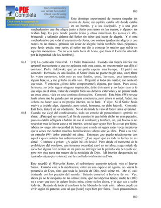 180
180
642 (96) El Domingo de Ramos. Este domingo experimenté de manera singular los
sentimientos del dulcísimo Corazón de Jesús; mi espíritu estaba allí donde estaba
Jesús. Vi a Jesús montado en un burrito, y a los discípulos, y a una gran
muchedumbre que iba alegre junto a Jesús con ramos en las manos; y algunos los
tiraban bajo los pies donde pasaba Jesús y otros mantenían los ramos en alto,
brincando y saltando delante del Señor sin saber qué hacer de alegría. Y vi otra
muchedumbre que salió al encuentro de Jesús, con rostros igualmente alegres y con
ramos en las manos, gritando sin cesar de alegría; había también niños pequeños,
pero Jesús estaba muy serio; el señor me dio a conocer lo mucho que sufría en
aquellos momentos. Yo no veía nada fuera de Jesús, que tenía el Corazón saturado
por la ingratitud {de los hombres].
643 (97) La confesión trimestral. El Padre Bukowski. Cuando una fuerza interior me
apremió nuevamente a que no aplazara más esta causa, no encontrando paz dije al
confesor, Padre Bukowski, que ya no podía esperar más tiempo. El padre me
contestó: Hermana, es una ilusión, el Señor Jesús no puede exigir esto, usted tiene
los votos perpetuos, todo esto es una ilusión; usted, hermana, esta inventando
alguna herejía, y me gritaba en alta voz. Pregunté si todo era ilusión; me contestó
que todo. Y entonces ¿cómo debo comportarme?; dígame, por favor. Pues usted,
hermana, no debe seguir ninguna inspiración, debe distraerse y no hacer caso a lo
que oiga en el alma, tratar de cumplir bien sus deberes exteriores y no pensar nada
en estas cosas, vivir en una continua distracción. Contesté: Esta bien, (98) porque
hasta ahora me he guiado por mi propia conciencia, pero ahora si usted, Padre, me
ordena no hacer caso a mi propio interior, no lo haré. Y dijo: Si el Señor Jesús
vuelve a decirle algo, dígamelo, pero usted, hermana, no debe hacerlo. Contesté:
Está bien, trataré de ser obediente. No sé de dónde le vino al Padre tanta severidad.
644 Cuando me alejé del confesionario, todo un enredo de pensamientos oprimió mi
alma: ¿Para qué ser sincera?; al fin de cuentas lo que había dicho no eran pecados,
pues no estaba obligada a hablar de eso al confesor; y también, oh, qué bueno es no
necesitar más de hacer caso a mi interior, con tal que vayan bien las cosas por fuera.
Ahora no tengo más necesidad de hacer caso a nada ni seguir estas voces interiores
que a veces me cuestan muchas humillaciones; ahora seré ya libre. Pero a su vez,
un extraño (99) dolor estrechó mi alma. Entonces ¿no puedo relacionarme con
aquel a quien anhelo tan ardientemente? ¿Con aquel que es toda la fuerza de mi
alma? Comencé a gritar: ¿A quién iré, oh Jesús? Pero desde el momento de la
prohibición del confesor, una inmensa oscuridad cayó en mi alma; tengo miedo de
escuchar alguna voz dentro de mí para no infringir así la prohibición del confesor,
pero por otra parte me muero de la nostalgia de Dios. Mi interior desgarrado; no
teniendo mi propia voluntad, me he confiado totalmente en Dios.
Esto sucedió el Miércoles Santo, el sufrimiento aumentó todavía más el Jueves
Santo. Cuando vine a la meditación, entré en una especie de agonía, no sentía la
presencia de Dios, sino que toda la justicia de Dios pesó sobre mí. Me vi. casi
destruida por los pecados del mundo. Satanás comenzó a burlarse de mi: Ves,
ahora ya no te ocuparás de las almas; mira, qué recompensa tienes; nadie te (100)
va a creer que esto lo quiere Jesús; mira, cómo sufres ahora, y lo que vas a sufrir
todavía. Después de todo el confesor te he liberado de todo esto. Ahora puedo ya
vivir según mi parecer, con tal que [todo] vaya bien por fuera. Estos pensamientos
 