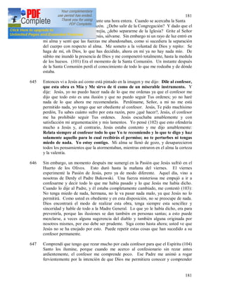 181
181
terribles me atormentaron durante una hora entera. Cuando se acercaba la Santa
Misa, un dolor estrujó mi corazón. ¿Debo salir de la Congregación? Y dado que el
Padre me dijo que era una herejía, ¿debo separarme de la Iglesia? Grite al Señor
con voz interior y dolorida: Jesús, sálvame. Sin embargo ni un rayo de luz entró en
mi alma y sentí que las fuerzas me abandonaban, como si sucediera la separación
del cuerpo con respecto al alma. Me someto a la voluntad de Dios y repito: Se
haga de mí, oh Dios, lo que has decidido, ahora en mí ya no hay nada mío. De
súbito me inundó la presencia de Dios y me compenetró totalmente, hasta la medula
de los huesos. (101) Era el momento de la Santa Comunión. Un instante después
de la Santa Comunión perdí el conocimiento de todo lo que me rodeaba y de dónde
estaba.
645 Entonces vi a Jesús así como está pintado en la imagen y me dijo: Dile al confesor,
que esta obra es Mía y Me sirvo de ti como de un miserable instrumento. Y
dije: Jesús, yo no puedo hacer nada de lo que me ordenas ya que el confesor me
dijo que todo esto es una ilusión y que no puedo seguir Tus ordenes; yo no haré
nada de lo que ahora me recomendarás. Perdóname, Señor, a mi no me está
permitido nada, yo tengo que ser obediente al confesor. Jesús, Te pido muchísimo
perdón, Tu sabes cuánto sufro por esta razón, pero ¿qué hacer?, Jesús, el confesor
me ha prohibido seguir Tus ordenes. Jesús escuchaba amablemente y con
satisfacción mi argumentación y mis lamentos. Yo pensé (102) que esto ofendería
mucho a Jesús y, al contrario, Jesús estaba contento y me dijo amablemente:
Relata siempre al confesor todo lo que Yo te recomiendo y lo que te digo y haz
solamente aquello para lo cual recibirás el permiso; no te perturbes ni tengas
miedo de nada. Yo estoy contigo. Mi alma se llenó de gozo, y desaparecieron
todos los pensamientos que la atormentaban, mientras entraron en el alma la certeza
y la valentía.
646 Sin embargo, un momento después me sumergí en la Pasión que Jesús sufrió en el
Huerto de los Olivos. Esto duró hasta la mañana del viernes. El viernes
experimenté la Pasión de Jesús, pero ya de modo diferente. Aquel día, vino a
nosotras de Derdy el Padre Bukowski. Una fuerza misteriosa me empujó a ir a
confesarme y decir todo lo que me había pasado y lo que Jesús me había dicho.
Cuando lo dije al Padre, y él estaba completamente cambiado, me contestó (103):
No tenga miedo de nada, hermana, no le va pasar nada malo, ya que Jesús no lo
permitirá. Como usted es obediente y en esta disposición, no se preocupe de nada.
Dios encontrará el modo de realizar esta obra, tenga siempre esta sencillez y
sinceridad y hable de todo a la Madre General. Lo que yo le había dicho, era para
prevenirla, porque las ilusiones se dan también en personas santas; a esto puede
mezclarse, a veces alguna sugerencia del diablo y también alguna originada por
nosotros mismos, por eso debe ser prudente. Siga como hasta ahora; usted ve que
Jesús no se ha enojado por esto. Puede repetir estas cosas que han sucedido a su
confesor permanente.
647 Comprendí que tengo que rezar mucho por cada confesor para que el Espíritu (104)
Santo los ilumine, porque cuando me acerco al confesionario sin rezar antes
ardientemente, el confesor me comprende poco. Ese Padre me animó a rogar
fervientemente por la intención de que Dios me permitiera conocer y comprender
 