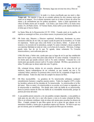 182
182
mejor las cosas que exige de mí: Hermana, haga una novena tras otra y Dios no
rehusará sus gracias.
648 Viernes Santo. A las tres de la tarde vi a Jesús crucificado que me moró y dijo:
Tengo sed. De repente vi que de su costado salieron los dos mismos rayos que
están en la imagen. En el mismo momento sentí en el alma el deseo de salvar las
almas y de anonadarme por los pobres pecadores. Junto a Jesús agonizante me
ofrecí al Padre eterno por el mundo. Con Jesús y por Jesús (105) y en Jesús estoy
unida a Ti, oh Padre eterno. El Viernes Santo, Jesús sufrió ya de manera distinta en
el alma que el Jueves Santo.
649 La Santa Misa de la Resurrección [12 IV 1936]. Cuando entré en la capilla, mi
espíritu se sumergió en Dios, en su único tesoro; su presencia [me] inundó.
650 Oh Jesús mío, Maestro y Director espiritual, fortifícame, ilumíname en estos
momentos difíciles de mi vida, no espero ayuda de parte de los hombres, en Ti toda
mi esperanza. Siento que estoy sola frente a tus deseos, Señor. A pesar de los
temores y la aversión de la naturaleza, cumplo Tu santa voluntad y deseo cumplirla
con máxima fidelidad en toda mi vida y en la hora de la muerte. Oh Jesús, Contigo
puedo todo, haz de mi lo que Te agrade, dame solamente Tu Corazón
misericordioso y será suficiente para mi.
(106) Oh Jesús y Señor mío, ayuda para que se haga de mi lo que has establecido
antes de los siglos, estoy lista para cada señal de Tu santa voluntad. Concede luz a
mi mente para que pueda conocer cuál es Tu santa voluntad. Concede luz a mi
mente para que pueda conocer cuál es Tu santa voluntad. Oh Dios, que penetras mi
alma, Tú sabes que no deseo nada más sino Tu gloria.
Oh, voluntad divina, deleite de mi corazón, alimento de mi alma, luz de mi
intelecto, fuerza todopoderosa de mi voluntad, ya que cuando me uno a Tu
voluntad, Señor, entonces Tu potencia obra a través de mí, ocupando el lugar de mi
débil voluntad. Todos los días trato de cumplir los deseos de Dios.
651 Oh Dios inconcebible. La grandeza de Tu misericordia sobrepasa cualquier
entendimiento humano y angélico puestos juntos. Todos los ángeles (107) y todos
los hombres salieron de las entrañas de Tu misericordia. La misericordia es la flor
del amor: Dios es amor y la misericordia es su acción, en el amor se engendra, en
la misericordia se manifiesta. Por donde miro, todo me habla de su misericordia,
hasta la justicia misma de Dios me habla de su insondable misericordia, porque la
justicia proviene del amor.
652 A una palabra presto atención y de esta palabra siempre dependo, y esta palabra es
todo para mi, por ella vivo y por ella muero y ésta es la santa voluntad de Dios.
Ella es mi alimento cotidiano, toda mi alma está atenta para escuchar los deseos de
Dios. Cumplo siempre lo que Dios quiere de mí a pesar de que alguna vez mi
naturaleza tiemble y siente que su grandeza supera mis fuerzas. Sé bien lo que soy
por mi misma, pero sé también lo que es la gracia de Dios que me sostiene.
 