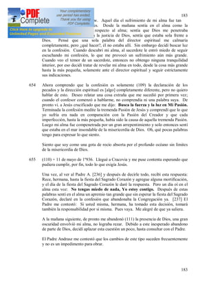 183
183
653 (108) 25 IV 1936. Walendów. Aquel día el sufrimiento de mi alma fue tan
duro como pocas veces antes. Desde la mañana sentía en el alma como la
separación del cuerpo con respecto al alma; sentía que Dios me penetraba
totalmente, sentía en mí toda la justicia de Dios, sentía que estaba sola frente a
Dios. Pensé que una sola palabra del director espiritual me calmaría
completamente, pero ¿qué hacer?, él no estaba allí. Sin embargo decidí buscar luz
en la confesión. Cuando descubrí mi alma, al sacerdote le entró miedo de seguir
escuchando mi confesión, lo que me provocó un sufrimiento aún más grande.
Cuando veo el temor de un sacerdote, entonces no obtengo ninguna tranquilidad
interior, por eso decidí tratar de revelar mi alma en todo, desde la cosa más grande
hasta la más pequeña, solamente ante el director espiritual y seguir estrictamente
sus indicaciones.
654 Ahora comprendo que la confesión es solamente (109) la declaración de los
pecados y la dirección espiritual es [algo] completamente diferente, pero no quiero
hablar de esto. Deseo relatar una cosa extraña que me sucedió por primera vez;
cuando el confesor comenzó a hablarme, no comprendía ni una palabra suya. De
pronto vi. a Jesús crucificado que me dijo: Busca la fuerza y la luz en Mi Pasión.
Terminada la confesión medite la tremenda Pasión de Jesús y comprendí que lo que
yo sufría era nada en comparación con la Pasión del Creador y que cada
imperfección, hasta la más pequeña, había sido la causa de aquella tremenda Pasión.
Luego mi alma fue compenetrada por un gran arrepentimiento y solo entonces sentí
que estaba en el mar insondable de la misericordia de Dios. Oh, qué pocas palabras
tengo para expresar lo que siento.
Siento que soy como una gota de rocío absorta por el profundo océano sin límites
de la misericordia de Dios.
655 (110) + 11 de mayo de 1º936. Llegué a Cracovia y me puse contenta esperando que
pudiera cumplir, por fin, todo lo que exigía Jesús.
Una vez, al ver al Padre A. [236] y después de decirle todo, recibí esta respuesta:
Rece, hermana, hasta la fiesta del Sagrado Corazón y agregue alguna mortificación,
y el día de la fiesta del Sagrado Corazón le daré la respuesta. Pero un día oí en el
alma esta voz: No tengas miedo de nada, Yo estoy contigo. Después de estas
palabras sentí en el alma un apremio tan grande que sin esperar la fiesta del Sagrado
Corazón, declaré en la confesión que abandonaba la Congregación ya. [237] El
Padre me contestó: Si usted misma, hermana, ha tomado esta decisión, tomará
también la responsabilidad por si misma. Pues vaya. Me alegré de que ya saliera.
A la mañana siguiente, de pronto me abandonó (111) la presencia de Dios, una gran
oscuridad envolvió mi alma, no lograba rezar. Debido a este inesperado abandono
de parte de Dios, decidí aplazar esta cuestión un poco, hasta consultar con el Padre.
El Padre Andrasz me contestó que los cambios de este tipo suceden frecuentemente
y no es un impedimento para obrar.
 