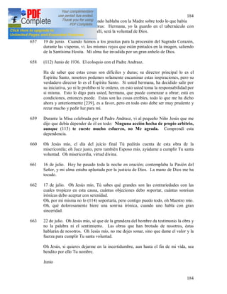184
184
656 La Madre General [238]. Cuando hablaba con la Madre sobre todo lo que había
sucedido, me dijo estas palabras: Hermana, yo la guardo en el tabernáculo con
Jesús, a dondequiera vaya de allí, será la voluntad de Dios.
657 19 de junio. Cuando fuimos a los jesuitas para la procesión del Sagrado Corazón,
durante las vísperas, vi. los mismos rayos que están pintados en la imagen, saliendo
de la Santísima Hostia. Mi alma fue invadida por un gran anhelo de Dios.
658 (112) Junio de 1936. El coloquio con el Padre Andrasz.
Ha de saber que estas cosas son difíciles y duras; su director principal lo es el
Espíritu Santo, nosotros podemos solamente encaminar estas inspiraciones, pero su
verdadero director lo es el Espíritu Santo. Si usted hermana, ha decidido salir por
su iniciativa, yo ni le prohíbo ni le ordeno, en esto usted toma la responsabilidad por
si misma. Esto lo digo para usted, hermana, que puede comenzar a obrar; está en
condiciones, entonces puede. Estas son las cosas creíbles, todo lo que me ha dicho
ahora y anteriormente [239], es a favor, pero en todo esto debe ser muy prudente y
rezar mucho y pedir luz para mí.
659 Durante la Misa celebrada por el Padre Andrasz, vi al pequeño Niño Jesús que me
dijo que debía depender de él en todo: Ninguna acción hecha de propio arbitrio,
aunque (113) te cueste mucho esfuerzo, no Me agrada. Comprendí esta
dependencia.
660 Oh Jesús mío, el día del juicio final Tú pedirás cuenta de esta obra de la
misericordia; oh Juez justo, pero también Esposo mío, ayúdame a cumplir Tu santa
voluntad. Oh misericordia, virtud divina.
661 16 de julio. Hoy he pasado toda la noche en oración; contemplaba la Pasión del
Señor, y mi alma estaba aplastada por la justicia de Dios. La mano de Dios me ha
tocado.
662 17 de julio. Oh Jesús mío, Tú sabes qué grandes son las contrariedades con las
cuales tropiezo en esta causa, cuántas objeciones debo soportar, cuántas sonrisas
irónicas debo aceptar con serenidad.
Oh, por mi misma no lo (114) soportaría, pero contigo puedo todo, oh Maestro mío.
Oh, qué dolorosamente hiere una sonrisa irónica, cuando uno habla con gran
sinceridad.
663 22 de julio. Oh Jesús mío, sé que de la grandeza del hombre da testimonio la obra y
no la palabra ni el sentimiento. Las obras que han brotado de nosotros, éstas
hablarán de nosotros. Oh Jesús mío, no me dejes sonar, sino que dame el valor y la
fuerza para cumplir Tu santa voluntad.
Oh Jesús, si quieres dejarme en la incertidumbre, aun hasta el fin de mi vida, sea
bendito por ello Tu nombre.
Junio
 