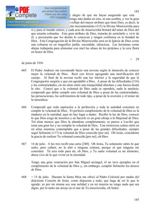 185
185
664 + Oh Jesús mío, cuánto me alegro de que me hayas asegurado que esta
Congregación surgirá. Ya no tengo más dudas en esto, ni una sombra, y veo la gran
gloria que dará a Dios; será un reflejo del mayor atributo que tiene Dios, es decir, la
Divina Misericordia. Impetrarán incesantemente (115) la Divina Misericordia para
sí y para el mundo entero, y cada acto de misericordia brotará del amor de Dios del
que estarán colmadas. Este gran atributo de Dios, tratarán de asimilarlo y vivir de
él, y procurarán que los demás lo conozcan y tengan confianza en la bondad de
Dios. Esta Congregación de la Divina Misericordia será en la Iglesia de Dios como
una colmena en un magnifico jardín, escondida, silenciosa. Las hermanas como
abejas trabajarán para alimentar con miel las almas de los prójimos y la cera fluirá
en honor de Dios.
+ 29
de junio de 1936
665 El Padre Andrasz me recomendó hacer una novena según la intención de conocer
mejor la voluntad de Dios. Recé con fervor agregando una mortificación del
cuerpo. Al final de la novena recibí una luz interior y la seguridad de que la
Congregación surgiría y que era agradable a Dios. A pesar de las dificultades (116)
y las contrariedades, en mi alma entró una tranquilidad absoluta y una fuerza desde
lo alto. Conocí que a la voluntad de Dios nada se opondría, nada la anularía;
comprendí que debía cumplir esta voluntad de Dios a pesar de las contrariedades,
las persecuciones, los sufrimientos de todo tipo, a pesar de la aversión y el temor de
la naturaleza.
666 Comprendí que toda aspiración a la perfección y toda la santidad consisten en
cumplir la voluntad de Dios. El perfecto cumplimiento de la voluntad de Dios es la
madurez en la santidad, aquí no hay lugar a dudas. Recibir la luz de Dios, conocer
lo que Dios exige de nosotros y no hacerlo es un gran ultraje a la Majestad de Dios.
Tal alma merece que Dios la abandone completamente; se parece a Lucifer que
tenía una gran luz y no cumplía la voluntad de Dios. Una misteriosa calma entró en
mi alma mientras contemplaba que a pesar de las grandes dificultades, siempre
seguí fielmente (117) la voluntad de Dios conocida [por mi]. Oh Jesús, concédeme
la gracia de realizar Tu voluntad conocida [por mi], oh Dios.
667 14 de julio. A las tres recibí una carta [240]. Oh Jesús, Tu solamente sabes lo que
sufro, pero callaré, no lo diré a ninguna criatura, porque sé que ninguna me
consolará. Tú eres todo para mi, oh Dios, y Tu santa voluntad es mi alimento;
ahora vivo de lo que viviré en la eternidad.
Tengo una gran veneración por San Miguel arcángel, él no tuvo ejemplos en el
cumplimiento de la voluntad de Dios y, sin embargo, cumplió fielmente los deseos
de Dios.
668 + 15 de julio. Durante la Santa Misa me ofrecí al Padre Celestial por medio del
dulcísimo Corazón de Jesús, como dispuesta a todo; que haga de mi lo que le
agrade; yo por mi misma soy una nulidad y en mi miseria no tengo nada que sea
digno, por lo tanto me arrojo en el mar de Tu misericordia, oh Señor.
 