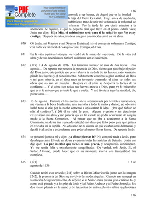 186
186
669 (118) 16 de julio. De Jesús aprendo a ser buena, de Aquel que es la bondad
misma, para poder ser llamada hija del Padre Celestial. Hoy, antes de mediodía,
tuve un gran disgusto; en ese sufrimiento traté de unir mi voluntad a la voluntad de
Dios y alabé a Dios con el silencio. Por la tarde fui por cinco minutos a la
adoración, de repente, vi que la pequeña cruz que llevo en el pecho, estaba viva;
Jesús me dijo: Hija Mía, el sufrimiento será para ti la señal de que Yo estoy
contigo. Después de estas palabras una gran conmoción entró en mi alma.
670 Oh Jesús, mi Maestro y mi Director Espiritual, yo sé conversar solamente Contigo;
con nadie es tan fácil el coloquio como Contigo, oh Dios.
671 En la vida espiritual siempre me tendré de la mano del sacerdote. De la vida del
alma y de sus necesidades hablaré solamente con el sacerdote.
672 (119) + 4 de agosto de 1936. Un tormento interior de más de dos horas. Una
agonía… De repente me penetra la presencia de Dios, siento que paso bajo el poder
del Dios justo, esta justicia me penetra hasta la medula de los huesos, exteriormente
pierdo las fuerzas y el conocimiento. Súbitamente conozco la gran santidad de Dios
y mi gran miseria, en el alma nace un tormento tremendo, el alma ve todas sus
obras que no son sin mancha. Después en el alma se despierta la fuerza de la
confianza…. Y el alma con todas sus fuerzas anhela a Dios, pero ve lo miserable
que es y lo mísero que es todo lo que la rodea. Y así, frente a aquella santidad, oh,
pobre alma….
673 13 de agosto. Durante el día entero estuve atormentada por terribles tentaciones,
me venían a la boca blasfemias, una aversión a todo lo santo y divino; no obstante
luché todo el día; por la noche comenzó a aplastarme la idea: ¿Por qué hablar de
ello al confesor?, (120) él se reirá de esto. Alguna aversión y un desaliento
envolvieron mi alma y me parecía que en tal estado no podía acercarme de ningún
modo a la Santa Comunión. Al pensar que no iba a acercarme a la Santa
Comunión, un dolor tan tremendo estrechó mi alma que faltó poco para que gritara
en voz alta en la capilla. No obstante me di cuenta de que estaban otras hermanas y
decidí ir al jardín y esconderme para poder al menor llorar fuerte. De repente Jesús
674 se presentó junto a mí y dijo: ¿A dónde piensas ir? No contesté nada a Jesús, pero
desahogué ante Él todo mi dolor y cesaron todas las insidias de Satanás. Jesús me
dijo que: La paz interior que tienes es una gracia, y desapareció súbitamente.
Yo me sentía feliz y extrañamente tranquilizada. De verdad, solo Jesús, Él, el
Señor Altísimo, puede hacer que en un momento vuelva una tranquilidad tan
completa.
675 (121) + 7 de
agosto de 1936
Cuando recibí este artículo [241] sobre la Divina Misericordia junto con la imagen
[242], la presencia de Dios me envolvió de modo singular. Cuando me sumergí en
la oración de agradecimiento, de repente vi al Señor Jesús en una gran claridad tal y
como está pintado y a los pies de Jesús vi al Padre Andrasz y al Padre Sopocko, los
dos tenían plumás en la mano y de las puntas de ambas plumás salían resplandores
 