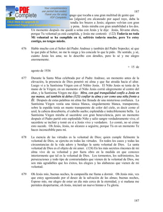 187
187
y fuego semejantes a un relámpago que tocaba a una gran multitud de gente que
corría no sé a dónde. Apenas [alguien] era alcanzado por aquel rayo, daba la
espalda a la muchedumbre y tendía los brazos a Jesús; algunos volvían con gran
alegría y otros con gran dolor y pena. Jesús miraba con gran amabilidad a los dos.
Un momento después me quedé a solas con Jesús y le dije: Jesús, llévame ahora,
porque Tu voluntad ya está cumplida, y Jesús me contestó: (122) Todavía no toda
Mi voluntad se ha cumplido en ti, sufrirás todavía mucho, pero Yo estoy
contigo, no tengas miedo.
676 Hablo mucho con el Señor del Padre Andrasz y también del Padre Sopocko; sé que
lo que pido al Señor, no me lo niega y les concede lo que le pido. He sentido, y sé,
cuánto Jesús los ama; no lo describo con detalles, pero lo sé y me alegro
enormemente.
+ 15 de
agosto de 1936
677 Durante la Santa Misa celebrada por el Padre Andrasz, un momento antes de la
elevación, la presencia de Dios penetró mi alma y que fue atraída hacia el altar.
Luego vi a la Santísima Virgen con el Niñito Jesús. El Niño Jesús se tenía de la
mano de la Virgen; en un momento el Niño Jesús corrió alegremente al centro del
altar, y la Santísima Virgen me dijo: Mira, con qué tranquilidad confío a Jesús en
sus manos, así también tú debes (123) confiar tu alma y ser como una niña frente a
Él. Después de estas palabras mi alma fue llenada de una misteriosa confianza. La
Santísima Virgen vestía una túnica blanca, singularmente blanca, transparente,
sobre la espalda tenía un manto transparente de color del cielo, es decir como el
azul, la cabeza descubierta, el cabello suelto; esplendida e indeciblemente bella. La
Santísima Virgen miraba al sacerdote con gran benevolencia, pero un momento
después el Padre partió este esplendido Niño y salio sangre verdaderamente viva; el
sacerdote se inclinó y tomó en si a Jesús vivo y verdadero. Lo comió, no sé cómo
esto sucede. Oh Jesús, Jesús, no alcanzo a seguirte, porque Tú en un momento Te
haces inconcebible para mí.
678 La esencia de las virtudes es la voluntad de Dios; quien cumple fielmente la
voluntad de Dios, se ejercita en todas las virtudes. En todos los casos y todas las
circunstancias de la vida adoro y bendigo la santa voluntad de Dios. La santa
voluntad de Dios es el objeto de mi amor. (124) En los más secretos rincones de mi
alma vivo de su voluntad y por fuera obro en la medida en que conozco
interiormente que tal es la voluntad de Dios. Los tormentos, los sufrimientos, las
persecuciones y todo tipo de contrariedades que vienen de la voluntad de Dios, me
son más agradables que los éxitos, los elogios y las alabanzas que vienen de mi
voluntad.
679 Oh Jesús mío, buenas noches, la campanilla me llama a dormir. Oh Jesús mío, ves
que estoy agonizando por el deseo de la salvación de las almas; buenas noches,
Esposo mío, me alegro de estar un día más cerca de la eternidad, y si mañana me
permites despertarme, oh Jesús, iniciaré un nuevo himno a Tu gloria.
 