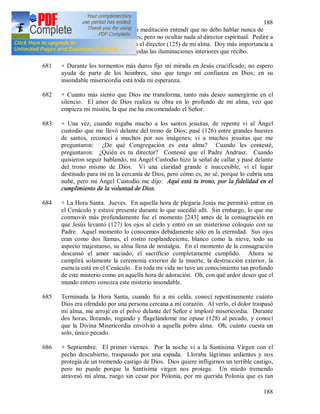 188
188
680 + 13 de julio. Hoy, durante la meditación entendí que no debo hablar nunca de
mis propias vivencias interiores; pero no ocultar nada al director espiritual. Pediré a
Dios especialmente la luz para el director (125) de mi alma. Doy más importancia a
la palabra del confesor que a todas las iluminaciones interiores que recibo.
681 + Durante los tormentos más duros fijo mi mirada en Jesús crucificado; no espero
ayuda de parte de los hombres, sino que tengo mi confianza en Dios; en su
insondable misericordia está toda mi esperanza.
682 + Cuanto más siento que Dios me transforma, tanto más deseo sumergirme en el
silencio. El amor de Dios realiza su obra en lo profundo de mi alma, veo que
empieza mi misión, la que me ha encomendado el Señor.
683 + Una vez, cuando rogaba mucho a los santos jesuitas, de repente vi al Ángel
custodio que me llevó delante del trono de Dios; pasé (126) entre grandes huestes
de santos, reconocí a muchos por sus imágenes; vi a muchos jesuitas que me
preguntaron: ¿De qué Congregación es esta alma? Cuando les contesté,
preguntaron: ¿Quién es tu director? Contesté que el Padre Andrasz. Cuando
quisieron seguir hablando, mi Ángel Custodio hizo la señal de callar y pasé delante
del trono mismo de Dios. Vi una claridad grande e inaccesible, vi el lugar
destinado para mí en la cercanía de Dios, pero cómo es, no sé, porque lo cubría una
nube, pero mi Ángel Custodio me dijo: Aquí está tu trono, por la fidelidad en el
cumplimiento de la voluntad de Dios.
684 + La Hora Santa. Jueves. En aquella hora de plegaria Jesús me permitió entrar en
el Cenáculo y estuve presente durante lo que sucedió allí. Sin embargo, lo que me
conmovió más profundamente fue el momento [243] antes de la consagración en
que Jesús levantó (127) los ojos al cielo y entró en un misterioso coloquio con su
Padre. Aquel momento lo conocemos debidamente sólo en la eternidad. Sus ojos
eran como dos llamas, el rostro resplandeciente, blanco como la nieve, todo su
aspecto majestuoso, su alma llena de nostalgia. En el momento de la consagración
descansó el amor saciado, el sacrificio completamente cumplido. Ahora se
cumplirá solamente la ceremonia exterior de la muerte, la destrucción exterior, la
esencia está en el Cenáculo. En toda mi vida no tuve un conocimiento tan profundo
de este misterio como en aquella hora de adoración. Oh, con qué ardor deseo que el
mundo entero conozca este misterio insondable.
685 Terminada la Hora Santa, cuando fui a mi celda, conocí repentinamente cuánto
Dios era ofendido por una persona cercana a mi corazón. Al verlo, el dolor traspasó
mi alma, me arrojé en el polvo delante del Señor e imploré misericordia. Durante
dos horas, llorando, rogando y flagelándome me opuse (128) al pecado, y conocí
que la Divina Misericordia envolvió a aquella pobre alma. Oh, cuánto cuesta un
solo, único pecado.
686 + Septiembre. El primer viernes. Por la noche vi a la Santísima Virgen con el
pecho descubierto, traspasado por una espada. Lloraba lágrimas ardientes y nos
protegía de un tremendo castigo de Dios. Dios quiere infligirnos un terrible castigo,
pero no puede porque la Santísima virgen nos protege. Un miedo tremendo
atravesó mi alma, ruego sin cesar por Polonia, por mi querida Polonia que es tan
 