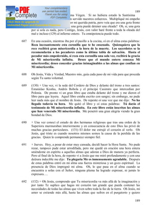 189
189
poco agradecida a la Santísima Virgen. Si no hubiera estado la Santísima
Virgen, para muy poco habrían servido nuestros esfuerzos. Multipliqué mi empeño
en las plegarias y sacrificios por mi querida patria, pero veía que era una gota frente
a una oleada del mal. ¿Cómo una gota puede detener una oleada? Oh, si, una gota
por si sola es nada, pero Contigo, Jesús, con valor haré frente a toda la oleada del
mal e incluso (129) al infierno entero. Tu omnipotencia puede todo.
687 En una ocasión, mientras iba por el pasillo a la cocina, oí en el alma estas palabras:
Reza incesantemente esta coronilla que te he ensenado. Quienquiera que la
rece recibirá gran misericordia a la hora de la muerte. Los sacerdotes se la
recomendarán a los pecadores como la última tabla de salvación. Hasta el
pecador más empedernido, si reza esta coronilla una sola vez, recibirá la gracia
de Mi misericordia infinita. Deseo que el mundo entero conozca Mi
misericordia; deseo conceder gracias inimaginables a las almas que confían en
Mi misericordia.
688 Oh Jesús, Vida y Verdad, Maestro mío, guía cada paso de mi vida para que proceda
según Tu santa voluntad.
689 (130) + Una vez, vi la sede del Cordero de Dios y delante del trono a tres santos:
Estanislao Kostka, Andrés Bobola y el príncipe Casimiro que intercedían por
Polonia. De pronto vi un gran libro que estaba delante del trono y me dieron el
libro para que leyera. Aquel libro estaba escrito con sangre; sin embargo, no pude
leer nada más que el nombre de Jesús. De repente oí una voz que me dijo: No ha
llegado todavía tu hora. Me quitó el libro y oí estas palabras: Tú darás el
testimonio de Mi misericordia infinita. En este libro están inscritas las almas
que han venerado Mi misericordia. Me penetró una gran alegría viendo la gran
bondad de Dios.
690 + Una vez conocí el estado de dos hermanas religiosas que tras una orden de la
Superiora murmuraban interiormente y en consecuencia de esto Dios las privó de
muchas gracias particulares. (131) El dolor me estrujó el corazón al verlo. Oh
Jesús, qué triste es cuando nosotros mismos somos la causa de la perdida de las
gracias. Quien lo comprende permanece siempre fiel.
691 + Jueves. Hoy, a pesar de estar muy cansada, decidí hacer la Hora Santa. No pude
rezar, tampoco pude estar arrodillada, pero me quedé en oración una hora entera
uniéndome en espíritu a aquellas almas que adoran a Dios de manera ya perfecta.
Pero al final de la hora, de repente vi a Jesús que me miró profundamente y con una
dulzura indecible me dijo: Tu plegaria Me es inmensamente agradable. Después
de estas palabras entró en mi alma una fuerza misteriosa y un gozo espiritual. La
presencia de Dios impregnó mi alma. Oh, lo que pasa en el alma cuando se
encuentra a solas con el Señor, ninguna pluma ha logrado expresar, ni jamás lo
expresara….
692 (132) + Oh Jesús, comprendo que Tu misericordia va más allá de la imaginación y
por tanto Te suplico que hagas mi corazón tan grande que pueda contener las
necesidades de todas las almas que viven sobre toda la faz de la tierra. Oh Jesús, mi
amor se extiende más allá, hasta las almas que sufren en el purgatorio y quiero
 