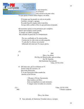 19
19
2 Cuando miro hacia el futuro, me atemorizo,
Pero ¿por qué sumergirse en el futuro?
Para mi solamente el momento actual es de gran valor,
Ya que quizá el futuro nunca llegue a mi alma.
El tiempo que ha pasado no está en mi poder.
Cambiar, corregir o agregar,
No pudo hacerlo ningún sabio ni profeta,
Así que debo confiar a Dios lo que pertenece al pasado.
Oh momento actual, tú me perteneces por completo,
Deseo aprovecharte cuanto pueda,
Y aunque soy débil y pequeña,
Me concedes la gracia de Tu omnipotencia.
Por eso, confiando en Tu misericordia,
Camino por la vida como un niño pequeño
Y cada día Te ofrezco mi corazón
Inflamado del amor por Tu mayor gloria.
(2) +
JMJ
3 Dios y las almas
Oh, Rey de Misericordia, guía mi alma.
Sor M. Faustina
Del Santísimo Sacramento
Vilna, 28 VII 1934
4 Oh Jesús mío, por la confianza en Ti
Trenzo miles de coronas y sé
Que todas florecerán,
Y sé que florecerán todas cuando las
ilumine el Sol Divino.
+ Oh gran y Divino Sacramento
Que ocultas a mi Dios,
Jesús acompáñame en cada momento,
Y ningún temor invadirá mi corazón.
(3) + Vilna, 28 VII 1934
JMJ + Primer cuaderno
Dios y las almas
5 Seas adorada, oh Santísima Trinidad, ahora y siempre.
 