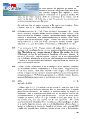 190
190
expresar mi misericordia hacia ellas mediante las plegarias que tienen las
indulgencias. La Divina Misericordia es insondable e inagotable como Dios Mismo
es insondable. Aunque usara palabras enérgicas para expresar la Divina
Misericordia, todo esto seria nada en comparación con lo que es en realidad. Oh
Jesús, haz mi corazón sensible a todos los sufrimientos de mi prójimo, sean de
cuerpo de del alma. Oh Jesús mío, sé que Te comportas con nosotros como
nosotros nos comportamos con el prójimo.
Oh Jesús mío, haz mi corazón semejante a Tu corazón misericordioso. Jesús,
ayúdame a pasar por la vida haciendo el bien a todo el mundo.
693 (133) 14 de septiembre de [1936]. Vino a visitarnos el arzobispo de Vilna. Aunque
estuvo con nostras muy poco tiempo, tuve la posibilidad de hablar de la obra de la
misericordia con este venerable sacerdote. Me manifestó mucha simpatía para la
causa de la misericordia: Esté completamente tranquila, hermana, si está en los
designios de la Divina Providencia, surgirá. Mientras tanto pida una señal exterior
más evidente; que el Señor Jesús le dé a conocer esto con más claridad. Espere
todavía un poco. Jesús dispondrá las circunstancias de modo que todo sea bien.
694 19 de septiembre [1936]. Cuando salimos del medico [244] y entramos un
momento en la pequeña capilla que está en el sanatorio, oí en el alma estas palabras:
Niña Mía, todavía unas cuantas gotas en el cáliz, no falta mucho. La alegría
(134) inundó mi alma, he aquí la primera llamada de mi Esposo y Maestro. Se
enterneció mi corazón y hubo un momento en que mi alma se sumergió en todo el
mar de la Divina Misericordia; sentí que mi misión empezaba en toda la plenitud.
La muerte no destruye nada de lo que es bueno; ruego muchísimo por las almas que
padecen sufrimientos interiores.
695 En cierta ocasión, recibí dentro de mí la luz respecto a dos hermanas; comprendí
que no con todos podemos comportarnos de la misma manera. Hay personas que,
de un modo extraño, saben trabar amistad y como amigas, sacar palabra tras
palabra, como para aliviar, pero en un momento oportuno usan las mismas palabras
para causar disgustos. Oh Jesús mío, qué extraña es la debilidad humana. Tu amor,
Jesús, da al alma esta gran sensatez en las relaciones con los demás.
696 (135) + 24 de
septiembre de 1936
La Madre Superiora [245] me ordenó rezar un misterio del rosario en lugar de los
demás ejercicios y acostarme de inmediato. Una vez acostada me dormí en seguida
porque estaba muy cansada. Sin embargo, un momento después me despertó un
sufrimiento. Era un sufrimiento tan grande que no me permitía hacer el más
pequeño movimiento, ni siquiera pude pasar la saliva. Duró unas tres horas. Pensé
despertar a la hermana novicia con la que compartía el cuarto, pero pensé: ella no
me ayudará nada, pues que duerma, me da pena despertarla. Me sometí
completamente a la voluntad de Dios y pensaba que estaba llegando para mi el día
de la muerte, día por mi deseado. tenía la posibilidad de unirme a Jesús doliente en
la cruz, no podía rezar de otro modo. Cuando el sufrimiento cedió, comencé (136)
a sudar, pero no podía hacer ningún movimiento, porque volvía el dolor anterior.
 