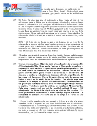 191
191
En la mañana me sentía muy cansada, pero físicamente no sufría más; no
obstante no pude levantarme para la Santa Misa. Pensé: Si después de tales
sufrimientos no hay muerte, entonces ¿qué grandes deben ser los sufrimientos
mortales?
697 Oh Jesús, Tu sabes que amo el sufrimiento y deseo vaciar el cáliz de los
sufrimientos hasta la última gota y, sin embargo, mi naturaleza notó un ligero
escalofrió y cierto temor, pero en seguida mi confianza en la infinita misericordia
de Dios se despertó con toda su potencia y todo tuvo que ceder delante de ella como
la sombra delante de un rayo de sol. Oh Jesús, qué grande es Tu bondad; la infinita
bondad Tuya que conozco bien me permite mirar con entereza a los ojos de la
muerte misma. Sé que nada puede sucederme sin su permiso. Deseo glorificar Tu
misericordia infinita en la vida, en la hora de la muerte y en la resurrección y en la
eternidad.
(137) + Oh Jesús mío, mi fuerza, mi paz y mi descanso, en los rayos de Tu
misericordia se sumerge mi alma todos los días, no conozco ni un momento de mi
vida en que no haya experimentado Tu misericordia, oh Dios. En toda mi vida no
cuento con nada, sino con Tu misericordia infinita, oh Señor que es la guía de mi
vida. Mi alma está llena de la misericordia de Dios.
698+ Oh, cuánto hiere a Jesús la ingratitud de un alma elegida. Su amor inefable padece
un martirio. Dios nos ama con todo su Ser infinito, cual Él es, y un polvo miserable
desprecia este amor. Mi corazón estalla de dolor cuando veo tal ingratitud.
699 Una vez, oí estas palabras: Hija Mía, habla al mundo entero de la inconcebible
(138) misericordia Mía. Deseo que la Fiesta de la Misericordia sea refugio y
amparo para todas las almas y, especialmente, para los pobres pecadores. Ese
día están abiertas las entrañas de Mi misericordia. Derramo todo un mar de
gracias sobre las almas que se acercan al manantial de Mi misericordia. El
alma que se confiese y reciba la Santa Comunión obtendrá el perdón total de
las culpas y de las penas. En ese día están abiertas todas las compuertas
divinas a través de las cuales fluyen las gracias. Que ningún alma tema
acercarse a Mí, aunque sus pecados sean como escarlata. Mi misericordia es
tan grande que en toda la eternidad no la penetrará ningún intelecto humano
ni angélico. Todo lo que existe ha salido de las entrañas de Mi misericordia.
Cada alma respecto a mi, por toda la eternidad meditará Mi amor y Mi
misericordia. La Fiesta de la Misericordia ha salido de Mis entrañas (139,
deseo que se celebre solemnemente el primer domingo después de Pascua. La
humanidad no conocerá paz hasta que no se dirija a la Fuente de Mi
misericordia.
700 + En una ocasión, cuando estaba muy cansada y doliente y lo dije a la Madre
Superiora, recibí la respuesta de que debía familiarizarme con el sufrimiento.
Escuché todo lo que la Madre me dijo y un momento después Salí. Nuestra Madre
Superiora tiene tanto amor al prójimo y, especialmente, a las hermanas enfermás,
que todos la conocen por ello, pero en cuanto a mi, Jesús permitía que ella no me
comprendiera y me ejercitara mucho en este aspecto.
 