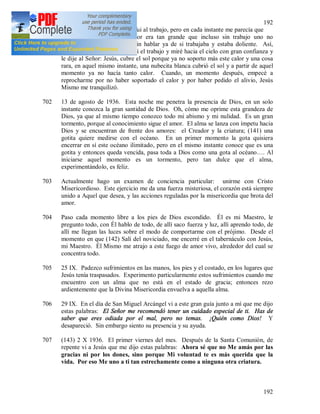 192
192
701 Un día me sentía muy mal y fui al trabajo, pero en cada instante me parecía que
iba a desmayarme; y el calor era tan grande que incluso sin trabajo uno no
soportaba (14) aquel calor, sin hablar ya de si trabajaba y estaba doliente. Así,
antes del mediodía, interrumpí el trabajo y miré hacia el cielo con gran confianza y
le dije al Señor: Jesús, cubre el sol porque ya no soporto más este calor y una cosa
rara, en aquel mismo instante, una nubecita blanca cubrió el sol y a partir de aquel
momento ya no hacía tanto calor. Cuando, un momento después, empecé a
reprocharme por no haber soportado el calor y por haber pedido el alivio, Jesús
Mismo me tranquilizó.
702 13 de agosto de 1936. Esta noche me penetra la presencia de Dios, en un solo
instante conozca la gran santidad de Dios. Oh, cómo me oprime esta grandeza de
Dios, ya que al mismo tiempo conozco todo mi abismo y mi nulidad. Es un gran
tormento, porque al conocimiento sigue el amor. El alma se lanza con ímpetu hacia
Dios y se encuentran de frente dos amores: el Creador y la criatura; (141) una
gotita quiere medirse con el océano. En un primer momento la gota quisiera
encerrar en sí este océano ilimitado, pero en el mismo instante conoce que es una
gotita y entonces queda vencida, pasa toda a Dios como una gota al océano…. Al
iniciarse aquel momento es un tormento, pero tan dulce que el alma,
experimentándolo, es feliz.
703 Actualmente hago un examen de conciencia particular: unirme con Cristo
Misericordioso. Este ejercicio me da una fuerza misteriosa, el corazón está siempre
unido a Aquel que desea, y las acciones reguladas por la misericordia que brota del
amor.
704 Paso cada momento libre a los pies de Dios escondido. Él es mi Maestro, le
pregunto todo, con Él hablo de todo, de allí saco fuerza y luz, allí aprendo todo, de
allí me llegan las luces sobre el modo de comportarme con el prójimo. Desde el
momento en que (142) Salí del noviciado, me encerré en el tabernáculo con Jesús,
mi Maestro. Él Mismo me atrajo a este fuego de amor vivo, alrededor del cual se
concentra todo.
705 25 IX. Padezco sufrimientos en las manos, los pies y el costado, en los lugares que
Jesús tenía traspasados. Experimento particularmente estos sufrimientos cuando me
encuentro con un alma que no está en el estado de gracia; entonces rezo
ardientemente que la Divina Misericordia envuelva a aquella alma.
706 29 IX. En el día de San Miguel Arcángel vi a este gran guía junto a mí que me dijo
estas palabras: El Señor me recomendó tener un cuidado especial de ti. Has de
saber que eres odiada por el mal, pero no temas. ¡Quién como Dios! Y
desapareció. Sin embargo siento su presencia y su ayuda.
707 (143) 2 X 1936. El primer viernes del mes. Después de la Santa Comunión, de
repente vi a Jesús que me dijo estas palabras: Ahora sé que no Me amás por las
gracias ni por los dones, sino porque Mi voluntad te es más querida que la
vida. Por eso Me uno a ti tan estrechamente como a ninguna otra criatura.
 