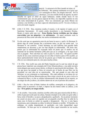 193
193
708 En aquel momento Jesús desapareció. La presencia de Dios inundó mi alma; sé
que estoy bajo la mirada de este Soberano. Me sumergí totalmente en el gozo que
mana de Dios. El día entero viví sumergida en Dios, sin ningún intervalo. Por la
noche, entré en una especie de desmayo, y en una extraña forma de agonía; mi amor
deseaba ser igual al amor de aquel Soberano; estaba atraída hacia Él tan
violentamente que, sin una gracia especial de Dios, era imposible soportar en esta
vida tanta inmensidad de la gracia. Pero veo claramente que Jesús Mismo me
sostiene y me fortifica y me hace capaz de relacionarme con Él. En esto el alma es
activa de modo singular.
709 (144) 3 X 1936. Hoy, mientras rezaba el rosario, vi de repente el copón con el
Santísimo Sacramento. El copón estaba descubierto y con bastantes Hostias.
Desde el copón salió una voz: Estas Hostias fueron recibidas por las almas
convertidas con tus plegarias y tu sufrimiento. En aquel momento sentí la
presencia de Dios como una niña, me sentía extrañamente una niña.
710 Un día sentí que no aguantaría estar de pie hasta la nueve y pedí a la Hermana N.
darme algo de comer porque iba a acostarme antes, ya que me sentía mal. La
Hermana N. me contestó: Usted, hermana, no está enferma; han querido darle
simplemente un descanso y por eso han fingido la enfermedad. Oh Jesús mío,
pensar que la enfermedad ha avanzado hasta tal punto que el medico me ha
separado de las demás hermanas [246] para que no se contagien, y he aquí cómo
uno es juzgado. Pero está bien así, todo es para Ti, Jesús mío. No quiero escribir
mucho de las cosas exteriores porque no son ellas el motivo para (145) escribir; yo
deseo particularmente tomar nota de las gracias que el Señor me concede, porque
ellas no son solamente para mí, sino para muchas almas.
711 5 X 1936. Hoy recibí una carta del Padre Sopocko por la cual me enteré de que
piensa hacer imprimir una estampita del Cristo Misericordioso, y me pidió enviarle
cierta plegaria que quiere poner detrás, si obtiene la autorización del arzobispo. Oh,
con que gozo tan grande se llena mi corazón por el hecho de que Dios me ha
permitido ver esta obra de su misericordia. Oh, qué grande es esta obra del
Altísimo; yo soy solamente su instrumento. Oh, cuán ardiente es mi deseo de ver
esta Fiesta de la Divina Misericordia que Dios exige a través de mi, pero si tal es la
voluntad de Dios y si ella se celebra solemnemente sólo después de mi muerte, yo
me alegro de ella ya ahora y la celebro dentro de mi con el permiso del confesor.
712 (146) + Hoy he visto al Padre Andrasz de rodillas, sumergido en la plegaria y de
súbito Jesús se presentó a su lado, e impuso las dos manos sobre su cabeza, y me
dijo: Él te guiará, no tengas miedo.
713 11 de octubre. Esta noche, mientras escribía sobre esta gran misericordia de Dios y
sobre el gran provecho para las almas, Satanás irrumpió en la celda con gran rabia y
furia, tomó el biombo y se puso a despedazarlo y quebrarlo. En un primer momento
me asusté un poco, pero en seguida con un pequeño crucifijo hice la señal de la
santa cruz; la bestia se calmó en seguida y desapareció. Hoy no vi esta figura
monstruosa, pero solamente su rabia; la rabia de Satanás es terrible. El biombo, sin
embargo, no estaba despedazado ni quebrado; con toda tranquilidad seguí
escribiendo. Sé bien que sin la voluntad de Dios, aquel miserable no me tocará,
 