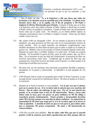 194
194
pero ¿por qué se porta así? Comienza a asaltarme abiertamente (147) y con
tanta rabia y tanto odio, pero no perturba mi paz ni por un momento, y esta
serenidad mía provoca su rabia.
714 + Hoy el Señor me dijo: Ve a la Superiora y dile que deseo que todas las
hermanas y las alumnas recen la coronilla que te he enseñado. La deben rezar
durante nueve días y en la capilla, con el fin de propiciar a Mi Padre e
implorar la Divina Misericordia para Polonia. Contesté al Señor que se lo diría
a la Superiora, pero antes debía consultar al Padre Andrasz y decidí que en cuanto
el Padre viniera, en seguida lo consultaría. Cuando el Padre vino, las circunstancias
fueron tales que no pude verlo. No obstante, yo no habría debido reparar en
ningunas circunstancias sino ir al Padre y arreglar el asunto. Pensé que [lo haría]
cuando viniera otra vez.
715 Oh, cuánto (148) eso desagradó a Dios. En un instante la presencia de Dios me
abandonó, esta gran presencia de Dios que está en mí incesantemente incluso de
modo sensible. Pero en aquel momento me abandonó completamente; unas
tinieblas dominaron mi alma hasta tal punto que no sabia si estaba en el estado de
gracia o no. Debido a esto no me acerqué a la Santa Comunión durante cuatro días.
Después de cuatro días vi al Padre Andrasz y le conté todo. El Padre me consoló
diciendo: No ha perdido la gracia de Dios, pero de todos modos, dijo, sea fiel a
Dios. En el momento en que me alejé del confesionario, la presencia de Dios me
envolvió nuevamente como antes. Comprendí que la gracia de Dios hay que
aceptarla tal y como Dios la envía, del modo como Él quiere, y se debe aceptar en la
forma bajo la cual Dios nos la envía.
716 Oh Jesús mío, en este momento estoy haciendo un propósito decidido y perpetuo,
basándome en Tu gracia y misericordia: la fidelidad a la más pequeña de Tus
gracias.
717 (149) Durante toda la noche me preparaba para recibir la Santa Comunión, ya que
no pude dormir a causa de los sufrimientos físicos. Mi alma se hundía en el amor y
la contrición.
718 Después de la Santa Comunión oí estas palabras: Ves lo que eres por ti misma,
pero no te asustes de eso. Si te revelara toda la miseria que eres, morirías del
horror. Has de saber, sin embargo, lo que eres. Por ser tú una miseria tan
grande, te he revelado todo el mar de Mi misericordia. Busco y deseo tales
almas como la tuya, pero son pocas; tu gran confianza en Mi Me obliga a
concederte gracias continuamente. Tienes grandes e inexpresables derechos
sobre Mi Corazón, porque eres una hija de plena confianza. No soportarías la
inmensidad de Mi amor que tengo por ti, si te lo revelara aquí en la tierra en
toda su plenitud. A menudo levanto un poco el velo para ti, pero debes saber
que es solamente Mi gracia excepcional. Mi amor y Mi misericordia no
conocen límites.
719 (150) Hoy escuché estas palabras: Has de saber, niña Mía, que por ti concedo
gracias a toda la comarca, pero debes agradecerme por ellos, porque ellos no
 
