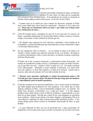196
196
725 + Ejercicios espirituales de ocho días, 20 X 1936
Oh Jesús mío, hoy me retiro al desierto para hablar solamente Contigo, mi Maestro
y Señor. Que la tierra calle, háblame Tu solo, Jesús; Tu sabes que no comprendo
otra voz que la Tuya, oh buen Pastor. En la morada de mi corazón se encuentra el
desierto al que ninguna criatura tiene acceso. En él sólo Tú eres el Rey.
726 + Cuando entré en la capilla por cinco minutos de adoración, pregunté al Señor
Jesús como debía hacer estos ejercicios espirituales. Entonces oí en el alma esta
voz: Deseo que te transformes entera en amor y que ardas con el fuego como
una victima pura de amor….
727 (154) Oh Verdad eterna, concédeme un rayo de Tu luz para que Te conozca, oh
Señor, y glorifique dignamente Tu misericordia infinita y dame a conocer, al mismo
tiempo, a mi misma, a todo el abismo de miseria que soy.
728 + He elegido como patronos de estos ejercicios espirituales a San Claudio de la
Colombiére y a Santa Gertrudis para que intercedan por mí ante la Santísima Virgen
y el Salvador Misericordioso.
729 En esta meditación sobre la creación…. en un instante mi alma se ha unido a mi
Creador y Señor; durante esta unión he conocido mi fin y mi destino. Mi objetivo
es unirme estrechamente a Dios a través del amor y mi destino es adorar y glorificar
la Divina Misericordia.
El Señor me lo dio a conocer claramente y experimentar incluso físicamente. No
termino de asombrarme cuando conozco y experimento el amor sin limites de Dios,
con el que Dios me ama. ¿Quién es Dios y quién soy yo? No puedo continuar
(155) reflexionando. Solamente el amor entiende el encuentro y la unión entre
estos dos espíritus, es decir Dios Espíritu y el alma de la criatura. Cuanto más lo
conozco, tanto más me sumerjo en Él con todo el poder de mi ser.
730 + Durante estos ejercicios espirituales te tendré incesantemente junto a Mi
Corazón para que conozcas mejor Mi misericordia que tengo para los hombres
y, especialmente, para los pobres pecadores.
731 El día del comienzo de los ejercicios espirituales, vino a verme una de las hermanas
que había llegado para pronunciar los votos perpetuos y me confió que no tenía
ninguna confianza en Dios, y que le desanimaba cualquier cosa. Le contesté: Ha
hecho bien, hermana, al decírmelo; voy a rogar por usted. Y le dije algunas
palabras sobre cuánto duele a Jesús la falta de confianza y especialmente si es por
parte de un alma elegida. Me dijo que a partir de los votos perpetuos se ejercitaría
en la confianza. Ahora sé que incluso a las almas elegidas y adelantadas (156) en la
vida religiosa o espiritual, les falta el ánimo para confiar totalmente en Dios. Y eso
sucede porque pocas almas conocen la insondable misericordia de Dios, su gran
bondad.
732 + La gran Majestad de Dios que me ha penetrado hoy y sigue penetrando, ha
despertado en mi un gran temor, pero un temor reverencial y no un temor servil que
 