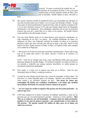 197
197
es muy distinto del temor reverencial. El temor reverencial ha surgido hoy en
mi corazón del amor y del conocimiento de la grandeza de Dios y esto es un gran
gozo para el alma. El alma tiembla frente a la más pequeña ofensa de Dios, pero
esto no le perturba ni le empaña la felicidad. Donde impera el amor, allí todo va
bien.
733 Me sucede, mientras escucho la meditación [247], que una palabra me introduce en
una más estrecha unión con el Señor y no sé lo que está diciendo el Padre. Sé que
estoy junto al misericordiosísimo Corazón de Jesús, todo mi espíritu se hunde en Él,
y en un solo momento conozco (157) más que durante largas horas de búsquedas
intelectuales o de meditación. Son relámpagos repentinos de luz que me permiten
conocer una cosa tal y como Dios la ve, tanto en los asuntos del mundo interior
como también en los del mundo exterior.
734 Veo que Jesús Mismo actúa en mi alma durante estos ejercicios espirituales, yo
trato solamente de ser fiel a su gracia. He confiado totalmente mi alma a la
influencia de Dios, este Soberano celestial ha tomado mi alma en la posesión
absoluta; siento que estoy elevada más allá de la tierra y del cielo, hacia la vida
interior de Dios, donde conozco al Padre, al Hijo y al Espíritu Santo, pero siempre
en la unidad de su Majestad.
735 + Me encerré en el cáliz de Jesús para consolarlo continuamente. Hacer todo lo que
está en mi poder para salvar a las almas, hacerlo a través de la oración y el
sufrimiento.
(158) + Trato de ser siempre para Jesús como una Betania [248], para que pueda
descansar después de muchas fatigas. En la Santa Comunión, mi unión con Jesús es
tan estrecha e indecible que aunque quisiera describirla, no sabría porque no
encontraría expresiones apropiadas.
736 Esta noche vi a Jesús con el aspecto que tenía en su Pasión: tenía los ojos
levantados hacia su Padre y rezaba por nosotros.
737 A pesar de estar enferma decidí hacer hoy, como de costumbre, la Hora Santa. En
esta hora vi a Jesús flagelado junto a la columna. Durante este terrible tormento
Jesús rezaba y un momento después me dijo: Son pocas las almas que
contemplan Mi Pasión con verdadero sentimiento; a las almas que meditan
devotamente Mi Pasión, les concedo el mayor número de gracias.
738 + No eres capaz de recibir ni siquiera Mis gracias sin Mi ayuda particular – tu
sabes lo que eres.
739 (159) Hoy, después de la Santa Comunión, he hablado muchísimo a Jesús de las
personas que me son particularmente queridas. Entonces oí estas palabras: Hija
Mía, no te esfuerces con tal locuacidad. A quienes amás de modo particular,
también Yo los amo de manera especial y por consideración a ti los colmo de
Mis gracias. Me agrada cuando Me hablas de ellos, pero no lo hagas con
esfuerzos excesivos.
 