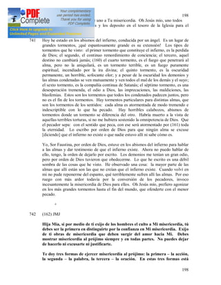 198
198
740 + Oh Salvador del mundo, me uno a Tu misericordia. Oh Jesús mío, uno todos
mis sufrimientos a los Tuyos y los deposito en el tesoro de la Iglesia para el
provecho de las almas.
741 Hoy he estado en los abismos del infierno, conducida por un ángel. Es un lugar de
grandes tormentos, ¡qué espantosamente grande es su extensión! Los tipos de
tormentos que he visto: el primer tormento que constituye el infierno, es la perdida
de Dios; el segundo, el continuo remordimiento de conciencia; el tercero, aquel
destino no cambiará jamás; (160) el cuarto tormento, es el fuego que penetrará al
alma, pero no la aniquilará, es un tormento terrible, es un fuego puramente
espiritual, incendiado por la ira divina; el quinto tormento, es la oscuridad
permanente, un horrible, sofocante olor; y a pesar de la oscuridad los demonios y
las almas condenadas se ven mutuamente y ven todos el mal de los demás y el suyo;
el sexto tormento, es la compañía continua de Satanás; el séptimo tormento, es una
desesperación tremenda, el odio a Dios, las imprecaciones, las maldiciones, las
blasfemias. Estos son los tormentos que todos los condenados padecen juntos, pero
no es el fin de los tormentos. Hay tormentos particulares para distintas almas, que
son los tormentos de los sentidos: cada alma es atormentada de modo tremendo e
indescriptible con lo que ha pecado. Hay horribles calabozos, abismos de
tormentos donde un tormento se diferencia del otro. Habría muerto a la vista de
aquellas terribles torturas, si no me hubiera sostenido la omnipotencia de Dios. Que
el pecador sepa: con el sentido que peca, con ese será atormentado por (161) toda
la eternidad. Lo escribo por orden de Dios para que ningún alma se excuse
[diciendo] que el infierno no existe o que nadie estuvo allí ni sabe cómo es.
Yo, Sor Faustina, por orden de Dios, estuve en los abismos del infierno para hablar
a las almas y dar testimonio de que el infierno existe. Ahora no puedo hablar de
ello, tengo, la orden de dejarlo por escrito. Los demonios me tenían un gran odio,
pero por orden de Dios tuvieron que obedecerme. Lo que he escrito es una débil
sombra de las cosas que he visto. He observado una cosa: la mayor parte de las
almas que allí están son las que no creían que el infierno existe. Cuando volví en
mi no pude reponerme del espanto, qué terriblemente sufren allí las almas. Por eso
ruego con más ardor todavía por la conversión de los pecadores, invoco
incesantemente la misericordia de Dios para ellos. Oh Jesús mío, prefiero agonizar
en los más grandes tormentos hasta el fin del mundo, que ofenderte con el menor
pecado.
+
742 (162) JMJ
Hija Mía, si por medio de ti exijo de los hombres el culto a Mi misericordia, tú
debes ser la primera en distinguirte por la confianza en Mi misericordia. Exijo
de ti obras de misericordia que deben surgir del amor hacia Mi. Debes
mostrar misericordia al prójimo siempre y en todas partes. No puedes dejar
de hacerlo ni excusarte ni justificarte.
Te doy tres formas de ejercer misericordia al prójimo: la primera – la acción,
la segunda – la palabra, la tercera – la oración. En estas tres formas está
 